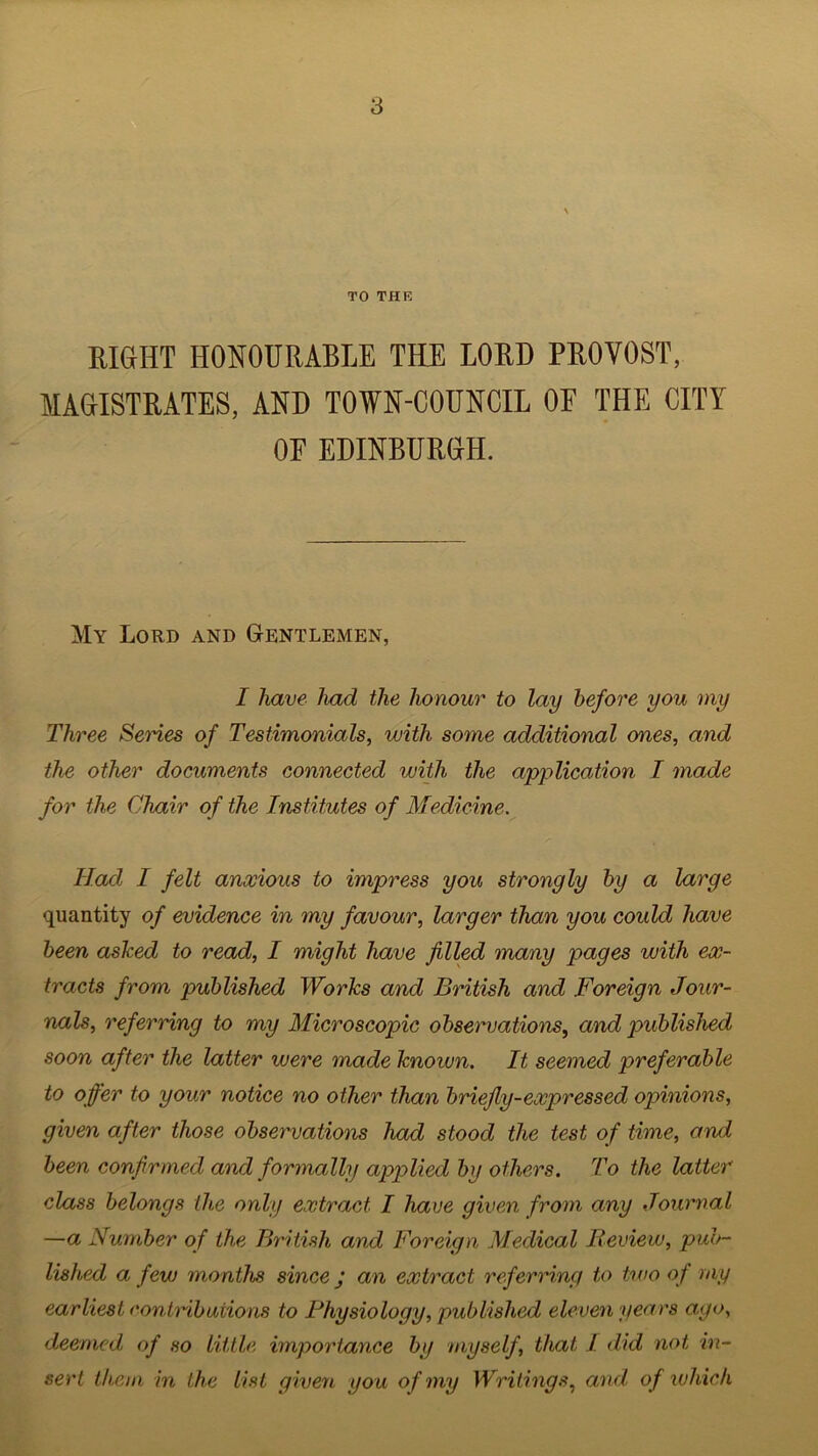 TO THE RIGHT HONOURABLE THE LORD PROVOST, MAGISTRATES, AND TOWN-COUNCIL OE THE CITY OF EDINBURGH. My Lord and Gentlemen, I have had the honour to lay before you my Three Semes of Testimonials, with some additional ones, and the other documents connected with the application I made for the Chair of the Institutes of Medicine. Had, I felt anxious to impress you strongly by a large quantity of evidence in my favour, larger than you could have been asked to read, I might have filled many pages with ex- tracts from published Works and British and Foreign Jour- nals, referring to my Microscopic observations, and published soon after the latter were made known. It seemed preferable to offer to your notice no other than briefly-expressed opinions, given after those observations had stood the test of time, and been confirmed and formally applied by others. To the latter class belongs the only extract I have given from any Journal —a Number of the British, and Foreign Medical Review, pub- lished a few months since j an extract referring to two of my earliest contributions to Physiology, published eleven years ago, deemed of so little importance by myself, that 1 did not, in- sert them in the list given you of my Writings, and of which