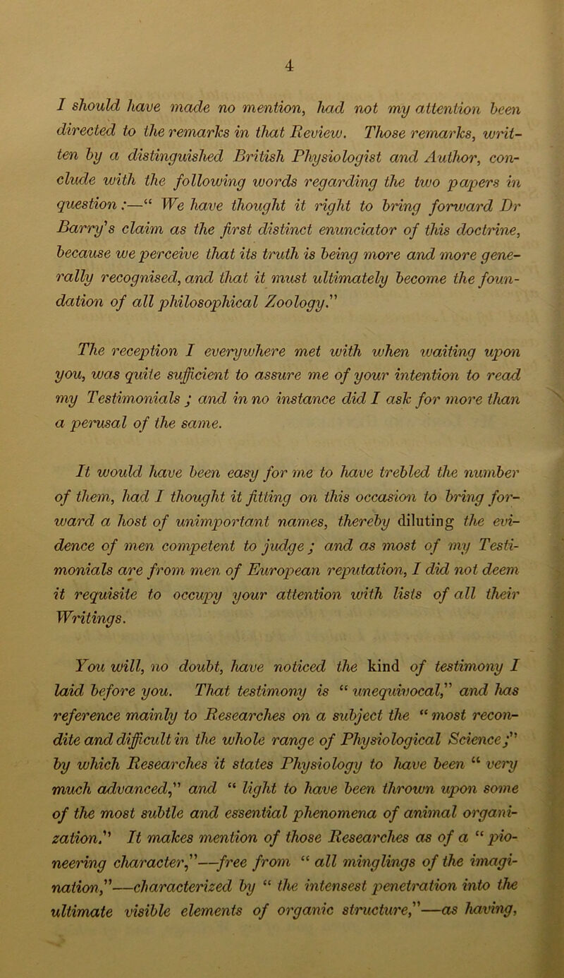 I should have made no mention, had not my attention been directed to the remarks in that Review. Those remarks, writ- ten by a distinguished British Physiologist and Author, con- clude with the following words regarding the two papers in question:—“ We have thought it right to bring forward Dr Barry's claim as the first distinct enunciator of this doctrine, because we perceive that its truth is being more and more gene- rally recognised, and that it must ultimately become the foun- dation of all philosophical Zoology. The reception I everywhere met with when waiting upon you, was quite sufficient to assure me of your intention to read my Testimonials j and in no instance did I ask for more than a perusal of the same. It would have been easy for me to have trebled the number of them, had I thought it fitting on this occasion to bring for- ward a host of unimportant names, thereby diluting the evi- dence of men competent to judge; and as most of my Testi- monials are from men of European reputation, I did not deem it requisite to occupy your attention with lists of all their Writings. You will, no doubt, have noticed the kind of testimony I laid before you. That testimony is “ unequivocal, and has reference mainly to Researches on a subject the “ most recon- dite and difficult in the whole range of Physiological Sciencej by which Researches it states Physiology to have been “ very much advancedand “ light to have been thrown upon some of the most subtle and essential phenomena of animal organi- zation. It makes mention of those Researches as of a “ pio- neering character j'—free from “ all minglings of the imagi- nation,—characterized by “ the intensest penetration into the ultimate visible elements of organic structure,—as having,