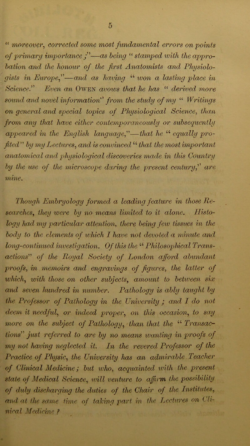“ moreover, corrected some most fundamental errors on 'points of primary importance j—as being “ stamped with the appro- bation and the honour of the first Anatomists and Physiolo- gists in Europe,—and as having u won a lasting place in Science. Even an Owen avows that he has “ derived more sound and novel information from the study of my “ Writings on general and special topics of Physiological Science, than from any that have either contemporaneously or subsequently appeared in the English language,—that he u equally pro- fited” by my Lectures, and is convinced “ that the most important anatomical and physiological discoveries made in this Country by the use of the microscope during the present century, are mine. Though Embryology formed a leading feature in those Re- searches, they were by no means limited to it alone. Histo- logy had my particular attention, there being few tissues in the body to the elements of which I have not devoted a minute and long-continued investigation. Of this the u Philosophical Trans- actions” of the Royal Society of London afford abundant proofs, in memoirs and engravings of figures, the latter of which, with those on other subjects, amount to between six and seven hundred in number. Pathology is ably taught by the Professor of Pathology in the University ; and I do not deem it needful, or indeed proper, on this occasion, to say more on the subject of Pathology, than that the “ Transac- tions just referred to are by no means wanting in proofs of my not having neglected it. In the revered Professor of the Practice of Physic, the University has an admirable Teacher of Clinical Medicine; but who, acquainted with the present state of Medical Science, will venture to affirm the possibility of duly discharging the duties of the Chair of the Institutes, and at the same time of talcing part in the Lectures on ( fi- nical Medicine ?