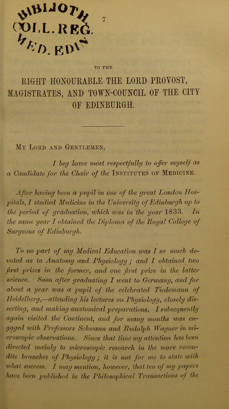 (jOl.L. RE6. ''■I). KDv~ TO THE RIGHT HONOURABLE THE LORD PROYOST, MAGISTRATES, AND TOWN-COUNCIL OF THE CITY OF EDINBURGH. My Lord and Gentlemen, I beg leave most respectfully to offer myself as a Candidate for the Chair of the Institutes of Medicine. After having been a pupil in one of the great London Hos- pitals, I studied Medicine in the University of Edinburgh up to the period of graduation, which was in the year 1833. In the same year I obtained the Diploma of the Royal College of Surgeons of Edinburgh. To no part of my Medical Education was I so much de- voted as to Anatomy and Physiology j and I obtained two first prizes in the former, and one first prize in the latter science. Soon after graduating I went to Germany, and for about a year ivas a pupil of the celebrated Tiedemann of Heidelberg,—attending his lectures on Physiology, closely dis- secting, and making anatomical preparations. I subsequently again visited the Continent, and for many months was en- gaged with Professors Schwann and Rudolph Wagner in mi- croscopic observations. Since that time my attention has been directed mainly to microscopic research in the more recon- dite branches of Physiology j it is not for me to state with what success. I may mention, however, that ten of my papers have been published in the Philosophical Transactions of the