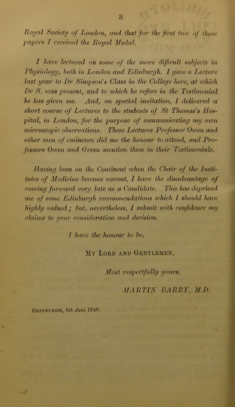 Royal Society of London, and that for the first two of those papers I received the Iioyal Medal. I have lectured on some of the more difficult subjects in Physiology, both in London and Edinburgh. 1 gave a Lecture last year to Dr Simpson's Class in the College here, at which Dr S. was present, and to which he refers in the Testimonial he has given me. And, on special invitation, I delivered a short course of Lectures to the students of St Thomas's Hos- pital, in London, for the purpose of communicating my own microscopic observations. These Lectures Professor Owen and other men of eminence did me the honour to attend, and Pro- fessors Owen and Green mention them in their Testimonials. Having been on the Continent when the Chair of the Insti- tutes of Medicine became vacant, I have the disadvantage of coming forward very late as a Candidate. This has deprived me of some Edinburgh recommendations which I should have highly valued j but, nevertheless, I submit with confidence my claims to your consideration and decision. I have the honour to be, My Lord and Gentlemen, Most respectfully yours, MARTIN BARRY, M.D. Edinburgh, 8th June 1848.