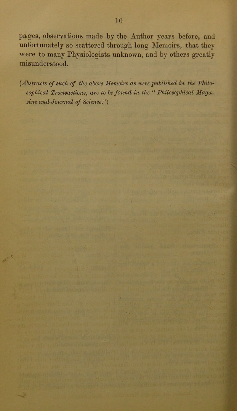 pages, observations made by the Author years before, and unfortunately so scattered through long Memoirs, that they were to many Physiologists unknown, and by others greatly misunderstood. (Abstracts of such of the above Memoirs as were published in the Philo- sophical Transactions, are to be found in the “ Philosophical Maga- zine and Journal of Science.”) %