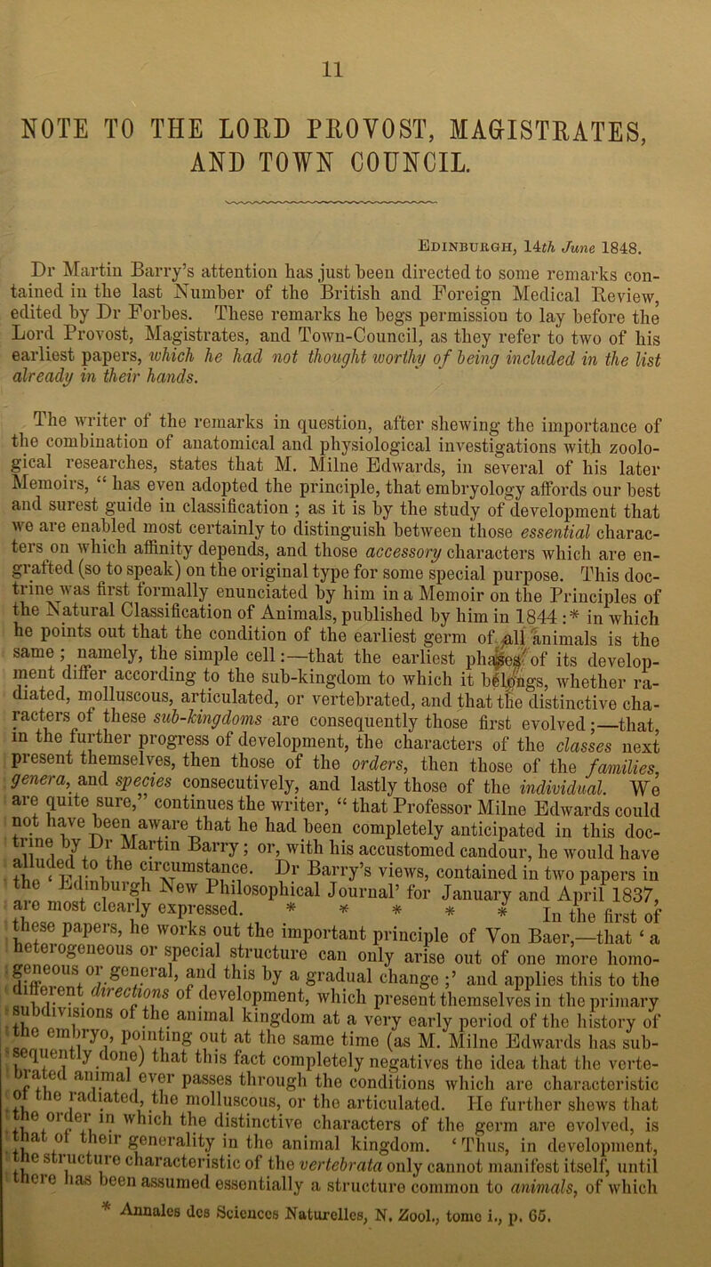 NOTE TO THE LORD PROVOST, MAGISTRATES, AND TOWN COUNCIL Edinburgh, 14th June 1848. Dr Martin Barry’s attention has just been directed to some remarks con- tained in the last Number of the British and Foreign Medical Review, edited by Dr Forbes. These remarks he begs permission to lay before the Lord Provost, Magistrates, and Town-Council, as they refer to two of his earliest papers, which he had not thought worthy of being included in the list already in their hands. The writer ot the remarks in question, after shewing the importance of the combination of anatomical and physiological investigations with zoolo- gical researches, states that M. Milne Edwards, in several of his later Memoirs, has even adopted the principle, that embryology affords our best and surest guide in classification ; as it is by the study of development that we are enabled most certainly to distinguish between those essential charac- ters on which affinity depends, and those accessory characters which are en- grafted (so to speak) on the original type for some special purpose. This doc- tiinewas fust formally enunciated by him in a Memoir on the Principles of the Natural Classification of Animals, published by him in 1844 :* in which he points out that the condition of the earliest germ of.Ml animals is the same ; namely, the simple cell:—that the earliest phases'of its develop- ment differ according to the sub-kingdom to which it belongs, whether ra- diated, molluscous, articulated, or vertebrated, and that the distinctive cha- racters of these sub-kingdoms are consequently those first evolvedthat in the further progress of development, the characters of the classes next present themselves, then those of the orders, then those of the families, genera,_ and species consecutively, and lastly those of the individual. We are quite sure, continues the writer, “ that Professor Milne Edwards could not have been aware that he had been completely anticipated in this doc- i me by l)r Martin Barry; or, with his accustomed candour, he would have ?ir3msUnce. Dr Barry’s views, contained in two papers in L clinburgh New 1 hilosophical Journal’ for January and April 1837, aie most clearly expressed. * * * * * pn tjie first of w!?.nPapei S’ he W°rks ?Ut the imP°r*ant principle of Von Baer,—that ‘ a gcneous oi special structure can only arise out of one more liomo- S0nUSi0rS0?ei'a ’ fV tl!'S by a Sradual change and applies this to the i .. ? . lrec 1™S °f development, which present themselves in the primary i. ) 1V I'',10I1S 0 animal kingdom at a very early period of the history of cm n ^ o, pointing- out at the same time (as M. Milne Edwards has sub- ifl one) that this fact completely negatives the idea that the vcrte- a et animal ever passes through the conditions which are characteristic ic la iated, the molluscous, or the articulated. He further shews that ,, e 01 ),ei m which the distinctive characters of the germ are evolved, is .,a ,° ieir generality in the animal kingdom. ‘Thus, in development, c S 1,UCtl!1 ° characteristic of the vertebrata only cannot manifest itself, until cic las been assumed essentially a structure common to animals, of which Annales dcs Sciences Naturelles, N, Zool., tome i., p, G5,