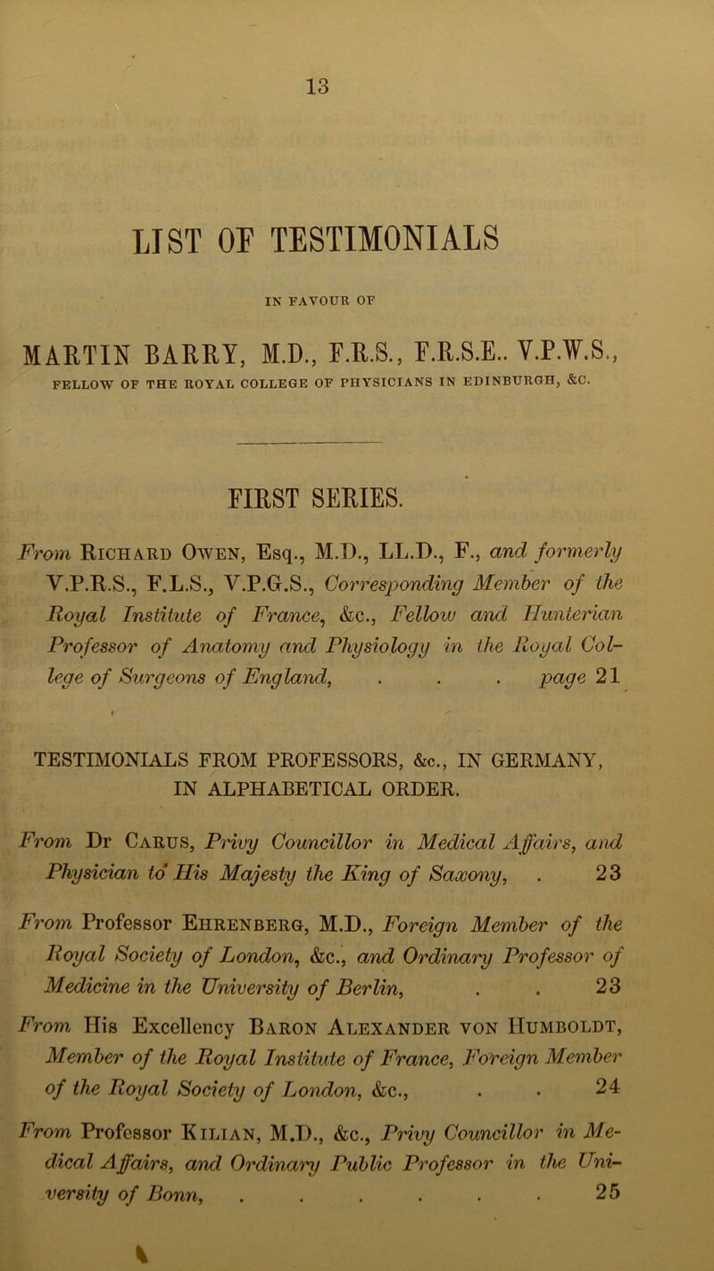 LIST OF TESTIMONIALS IN FAVOUR OF MARTIN BARRY, M.D., F.R.S., F.R.S.E.. V.P.W.S., FELLOW OF THE ROYAL COLLEGE OF PHYSICIANS IN EDINBURGH, &C. FIRST SERIES. From Richard Owen, Esq., M.D., LL.D., F., and formerly V.P.R.S., F.L.S.j V.P.G.S., Corresponding Member of the Royal Institute of France, &c., Fellow and Hunterian Professor of Anatomy and Physiology in the Royal Col- lege of Surgeons of England, . . . page 21 TESTIMONIALS FROM PROFESSORS, &c., IN GERMANY, IN ALPHABETICAL ORDER. From Dr Carus, Privy Councillor in Medical Affairs, and Physician to IRs Majesty the King of Saxony, . 23 From Professor Ehrenberg, M.D., Foreign Member of the Royal Society of London, &c., and Ordinary Professor of Medicine in the University of Berlin, . . 23 From ITis Excellency Baron Alexander von Humboldt, Member of the Royal Institute of France, Foreign Member of the Royal Society of London, &c., . . 24 From Professor K ilian, M.D., &c., Privy Councillor in Me- dical Affairs, and. Ordinary Public Professor in the Uni- versity of Bonn, . . . . . . 25