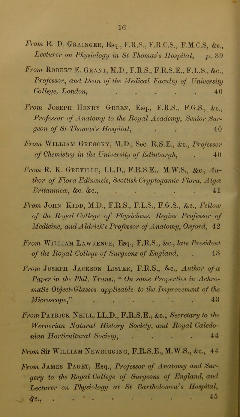 10 From R. D. Grainger, Esq., F.R.S., F.R.C.S., F.M.C.S, &c., Lecturer on Physiology in St Thomas's Hospital, p. 39 From Robert E. Grant, H.D., F.R.S., F.R.S.E., F.L.S., &c., Professor, and Dean of the Medical Faculty of University College, London, ..... 40 From Joseph Henry Green, Esq., F.R.S., F.G.S., &c., Professor of Anatomy to the Royal Academy, Senior Sur- geon of St Thomas's Hospital, . . . 40 From William Gregory, M.D., Sec. R.S.E., &c., Professor of Chemistry in the University of Edinburgh, . 40 From R. K. Greville, LL.D., F.R.S.E., M.W.S., &c., Au- thor of Flora Edinensis, Scottish Cryptogamic Flora, Algce Britannicce, &c. &c., . . . . . 41 From John Kidd, M.D., F.R.S., F.L.S., F.G.S., &c., Fellow of the Royal College of Physicians, Regius Professor of Medicine, and Aldrich's Professor of Anatomy, Oxford, 42 From William Lawrence, Esq., F.R.S., &c., late President of the Royal College of Surgeons of England, . 43 From Joseph Jackson Lister, F.R.S., &c., Author of a Paper in the Phil. Trans., “ On some Properties in Achro- matic Object-Glasses applicable to the Improvement of the Microscope. . . . . . 43 From Patrick Neill, LL.D., F.R.S.E., &c., Secretary to the Wernerian Natural History Society, and Royal Caledo- nian Horticultural Society, . . . . 44 From Sir William Newbigging, F.R.S.E., M.W.S., &c., 44 From James Paget, Esq., Professor of Anatomy and Sur- gery to the Royal College of Surgeons of England, and Lecturer on Physiology at St Bartholomew's Hospital, $■<?., . . ’ • • • • • • 45