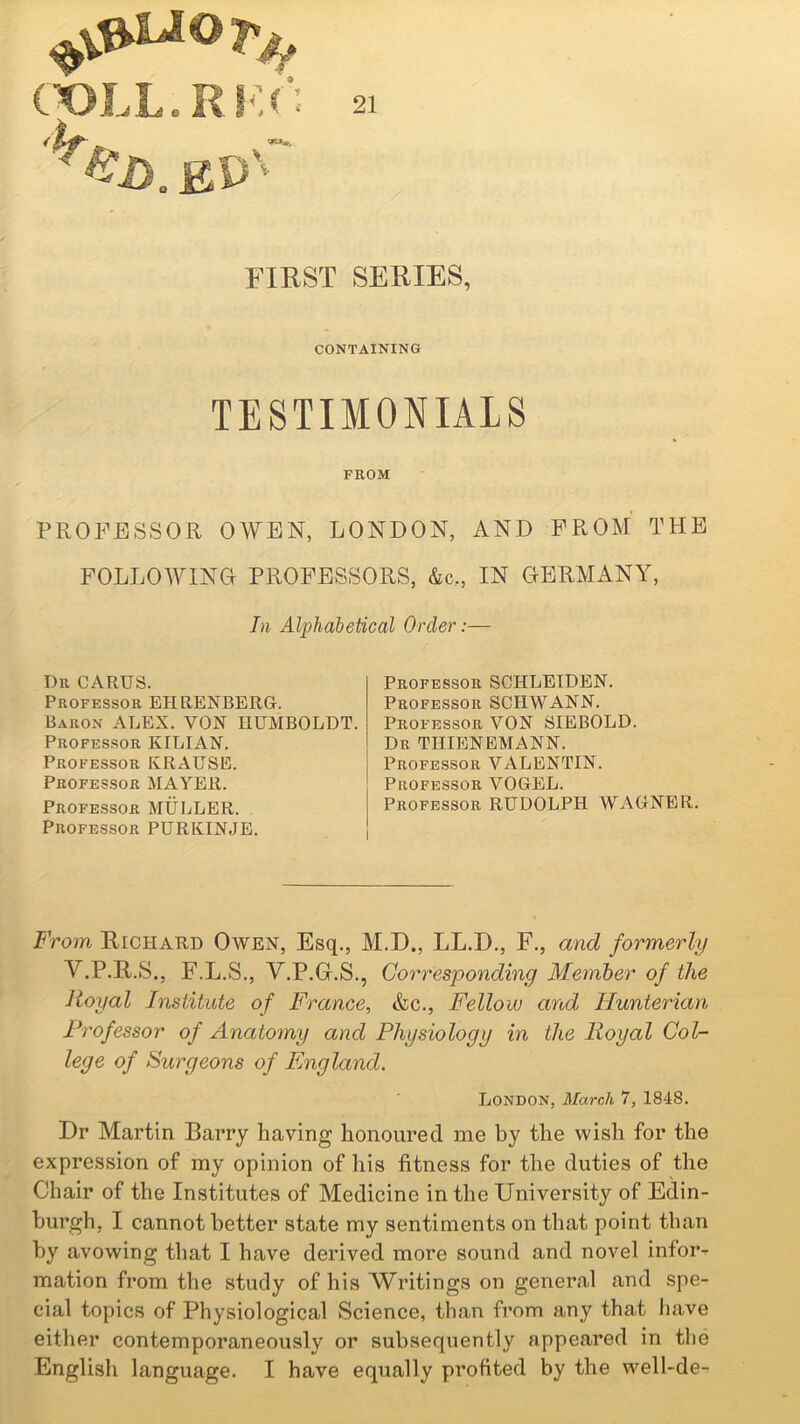 £P \ FIRST SERIES, CONTAINING TESTIMONIALS FROM PROFESSOR OWEN, LONDON, AND FROM THE FOLLOWING PROFESSORS, &c,, IN GERMANY, In Alphabetical Order:— T)r carus. Professor EHRENBERG. Baron ALEX. VON HUMBOLDT. Professor KILIAN. Professor KRAUSE. Professor MAYER. Professor MULLER. Professor PURKINJE. Professor SCHLEIDEN. Professor SCHWANN. Professor VON SIEBOLD. Dr THIENEMANN. Professor VALENTIN. Professor VOGEL. Professor RUDOLPH WAGNER. From Richard Owen, Esq., M.D., LL.D., F., and formerly V.P.R.S., F.L.S., V.P.G.S., Corresponding Member of the Royal Institute of France, &c., Fellow and Hunterian Professor of Anatomy and Physiology in the Royal Col- lege of Surgeons of England. London, March 7, 1848. Dr Martin Barry having honoured me by the wish for the expression of my opinion of his fitness for the duties of the Chair of the Institutes of Medicine in the University of Edin- burgh, I cannot better state my sentiments on that point than by avowing that I have derived more sound and novel infor- mation from the study of his Writings on general and spe- cial topics of Physiological Science, than from any that have either contemporaneously or subsequently appeared in the English language. I have equally profited by the well-de-