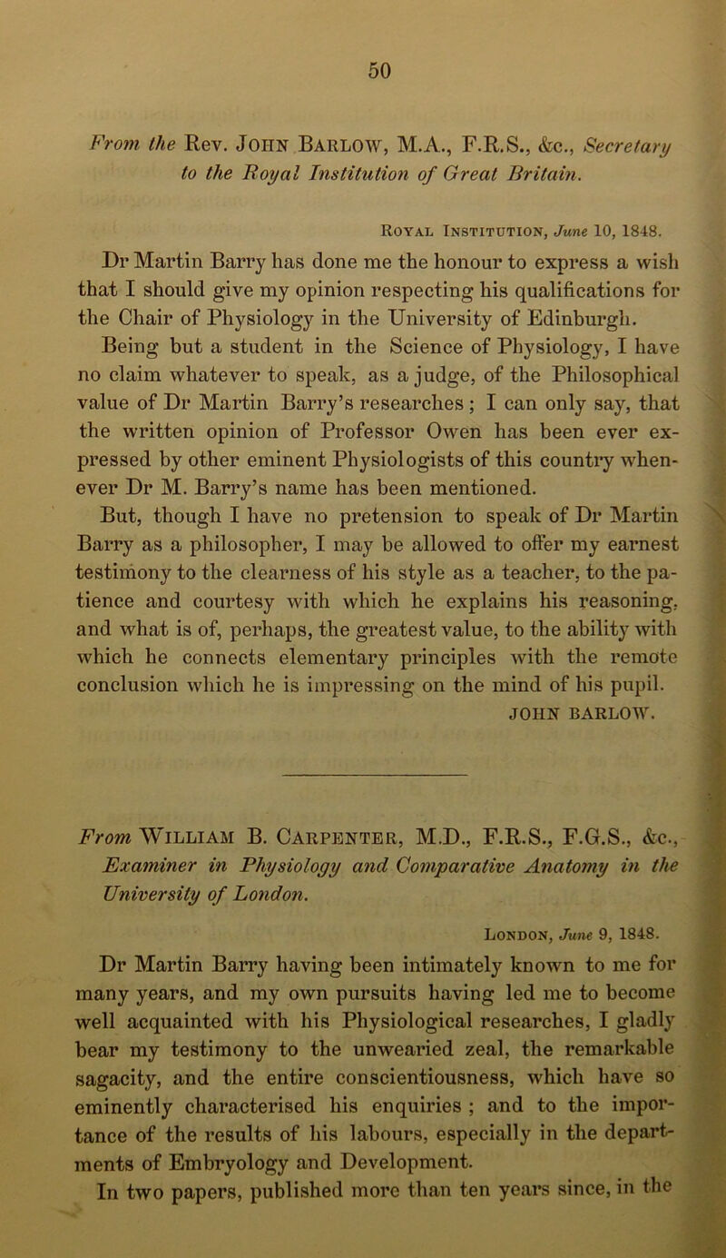 From the Rev. John Barlow, M.A., F.R.S., &c., Secretary to the Royal Institution of Great Britain. Royal Institution, June 10, 1848. Dr Martin Barry has done me the honour to express a wish that I should give my opinion respecting his qualifications for the Chair of Physiology in the University of Edinburgh. Being but a student in the Science of Physiology, I have no claim whatever to speak, as a judge, of the Philosophical value of Dr Martin Barry’s researches ; I can only say, that the written opinion of Professor Owen has been ever ex- pressed by other eminent Physiologists of this country when- ever Dr M. Barry’s name has been mentioned. But, though I have no pretension to speak of Dr Martin Barry as a philosopher, I may be allowed to offer my earnest testimony to the clearness of his style as a teacher, to the pa- tience and courtesy with which he explains his reasoning, and what is of, perhaps, the greatest value, to the ability with which he connects elementary principles with the remote conclusion which he is impressing on the mind of his pupil. JOHN BARLOW. From William B. Carpenter, M.D., F.R.S., F.G.S., &c., Examiner in Physiology and Comparative Anatomy in the University of London. London, June 9, 1848. Dr Martin Barry having been intimately known to me for many years, and my own pursuits having led me to become well acquainted with his Physiological researches, I gladly bear my testimony to the unwearied zeal, the remarkable sagacity, and the entire conscientiousness, which have so eminently characterised his enquiries ; and to the impor- tance of the results of his labours, especially in the depart- ments of Embryology and Development. In two papers, published more than ten years since, in the