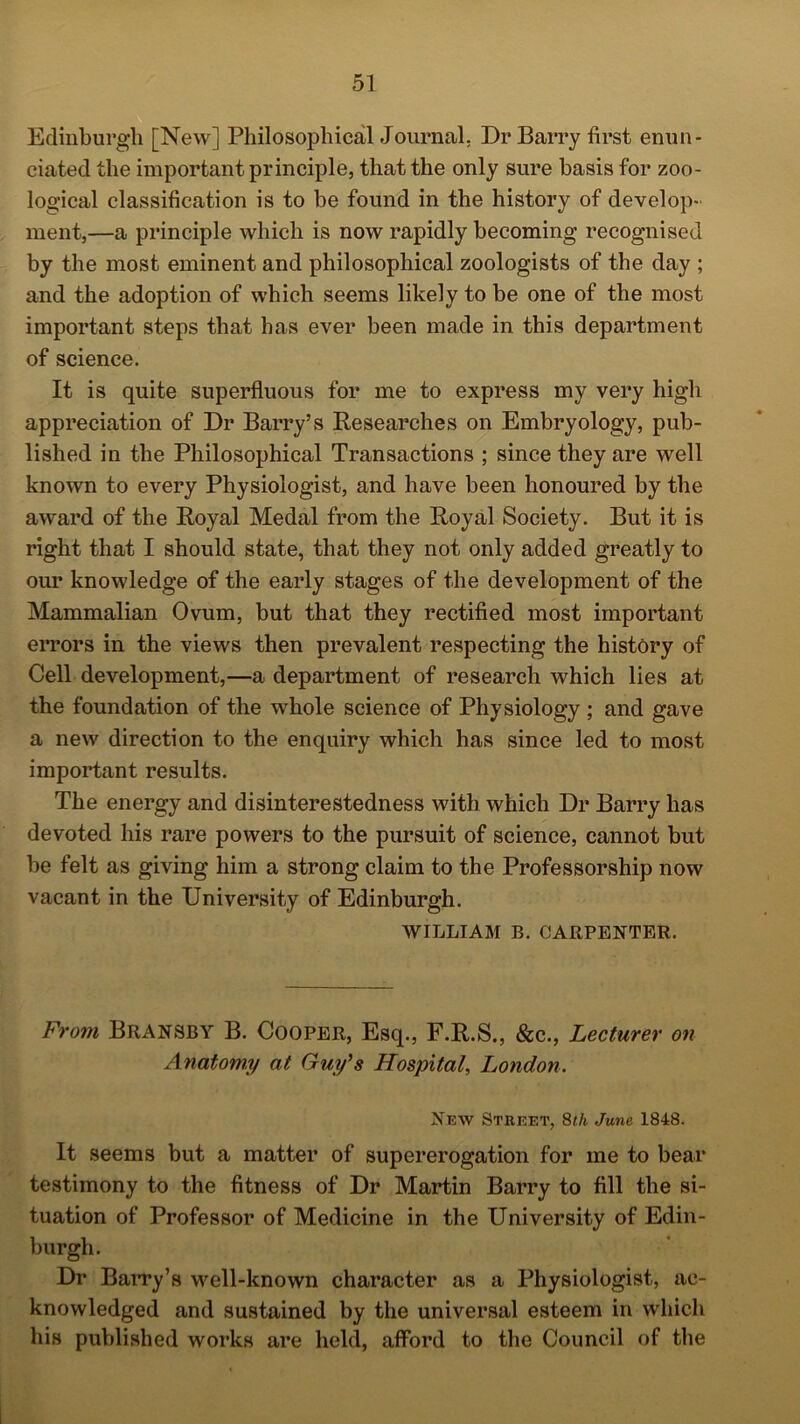 Edinburgh [New] Philosophical Journal. Dr Barry first enun- ciated the important principle, that the only sure basis for zoo- logical classification is to be found in the history of develop- ment,—a principle which is now rapidly becoming recognised by the most eminent and philosophical zoologists of the day ; and the adoption of which seems likely to be one of the most important steps that has ever been made in this department of science. It is quite superfluous for me to express my very high appreciation of Dr Barry’s Researches on Embryology, pub- lished in the Philosophical Transactions ; since they are well known to every Physiologist, and have been honoured by the award of the Royal Medal from the Royal Society. But it is right that I should state, that they not only added greatly to our knowledge of the early stages of the development of the Mammalian Ovum, but that they rectified most important errors in the views then prevalent respecting the history of Cell development,—a department of research which lies at the foundation of the whole science of Physiology ; and gave a new direction to the enquiry which has since led to most important results. The energy and disinterestedness with which Dr Barry has devoted his rare powers to the pursuit of science, cannot but be felt as giving him a strong claim to the Professorship now vacant in the University of Edinburgh. WILLIAM B. CARPENTER. From Bransby B. Cooper, Esq., F.R.S., &c., Lecturer on Anatomy at Guy's Hospital, London. New Street, 8th June 1848. It seems but a matter of supererogation for me to bear testimony to the fitness of Dr Martin Barry to fill the si- tuation of Professor of Medicine in the University of Edin- burgh. Dr Barry’s well-known character as a Physiologist, ac- knowledged and sustained by the universal esteem in which his published works are held, afford to the Council of the