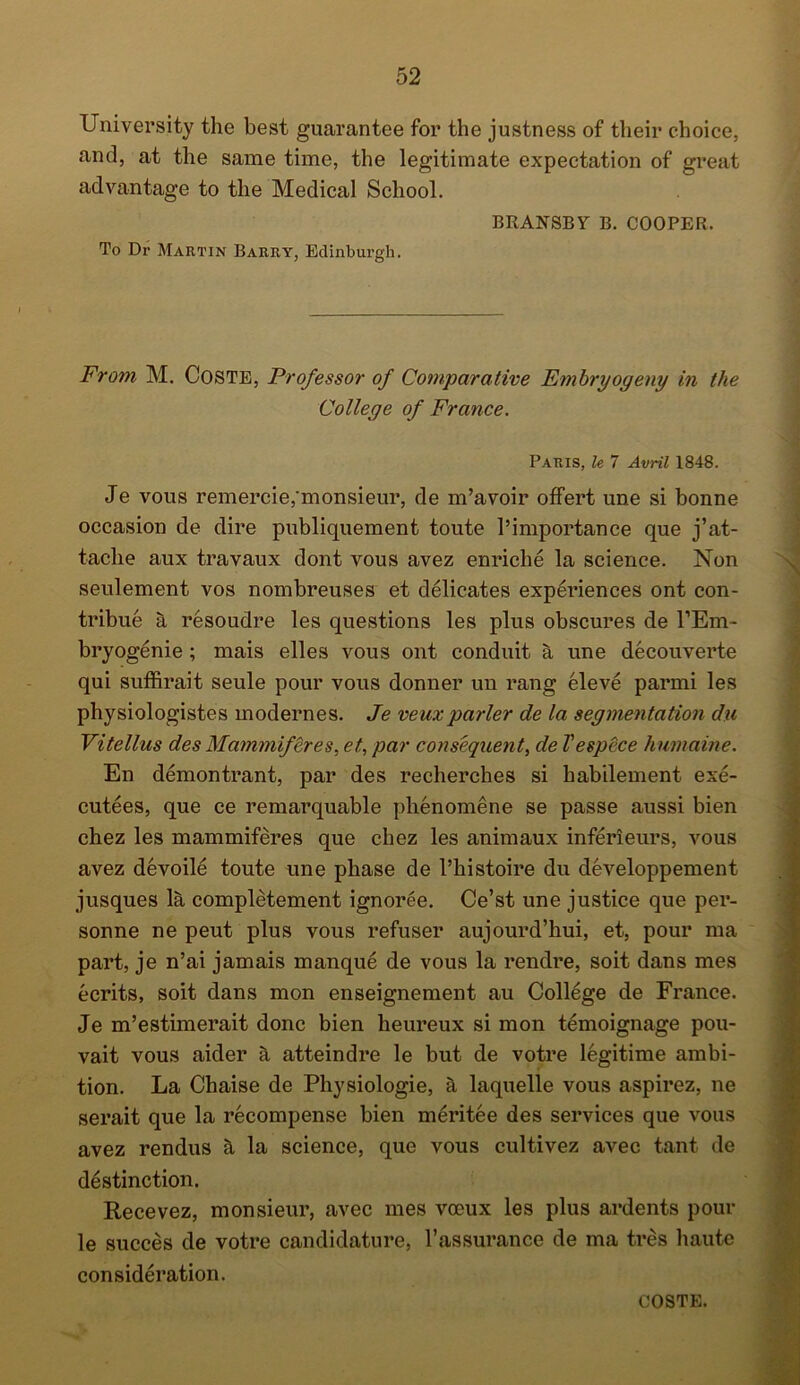 University the best guarantee for the justness of their choice, and, at the same time, the legitimate expectation of great advantage to the Medical School. BRANSBY B. COOPER. To Dr Martin Barry, Edinburgh. From M. Coste, Professor of Comparative Embry ogeny in the College of France. Paris, le 7 Avril 1848. Je vous remercie, monsieur, de m’avoir offert une si bonne occasion de dire publiquement toute l’importance que j’at- taclie aux travaux dont vous avez enriche la science. Non seulement vos nombreuses et delicates experiences ont con- tribue a resoudre les questions les plus obscures de l’Em- bryogenie ; mais elles vous ont conduit a une decouverte qui suffirait seule pour vous donner un rang eleve parmi les physiologistes modernes. Je veux parler de la segmentation du Vitellus des Mammiferes, et, par consequent, de Tespece humaine. En demontrant, par des recherches si habilement exe- cutees, que ce remarquable phenomene se passe aussi bien chez les mammiferes que cliez les animaux inferieurs, vous avez devoile toute une phase de l’histoire du developpement jusques la completement ignoree. Ce’st une justice que per- sonne ne peut plus vous refuser aujourd’hui, et, pour ma part, je n’ai jamais manque de vous la rendre, soit dans mes ecrits, soit dans mon enseignement au College de France. Je m’estimerait done bien heureux si mon temoignage pou- vait vous aider a atteindre le but de votre legitime ambi- tion. La Chaise de Physiologie, it laquelle vous aspirez, ne serait que la recompense bien meritee des services que vous avez rendus k la science, que vous cultivez avec tant de distinction. Recevez, monsieur, avec mes voeux les plus ardents pour le succes de votre candidature, l’assurance de ma tres haute consideration. COSTE.