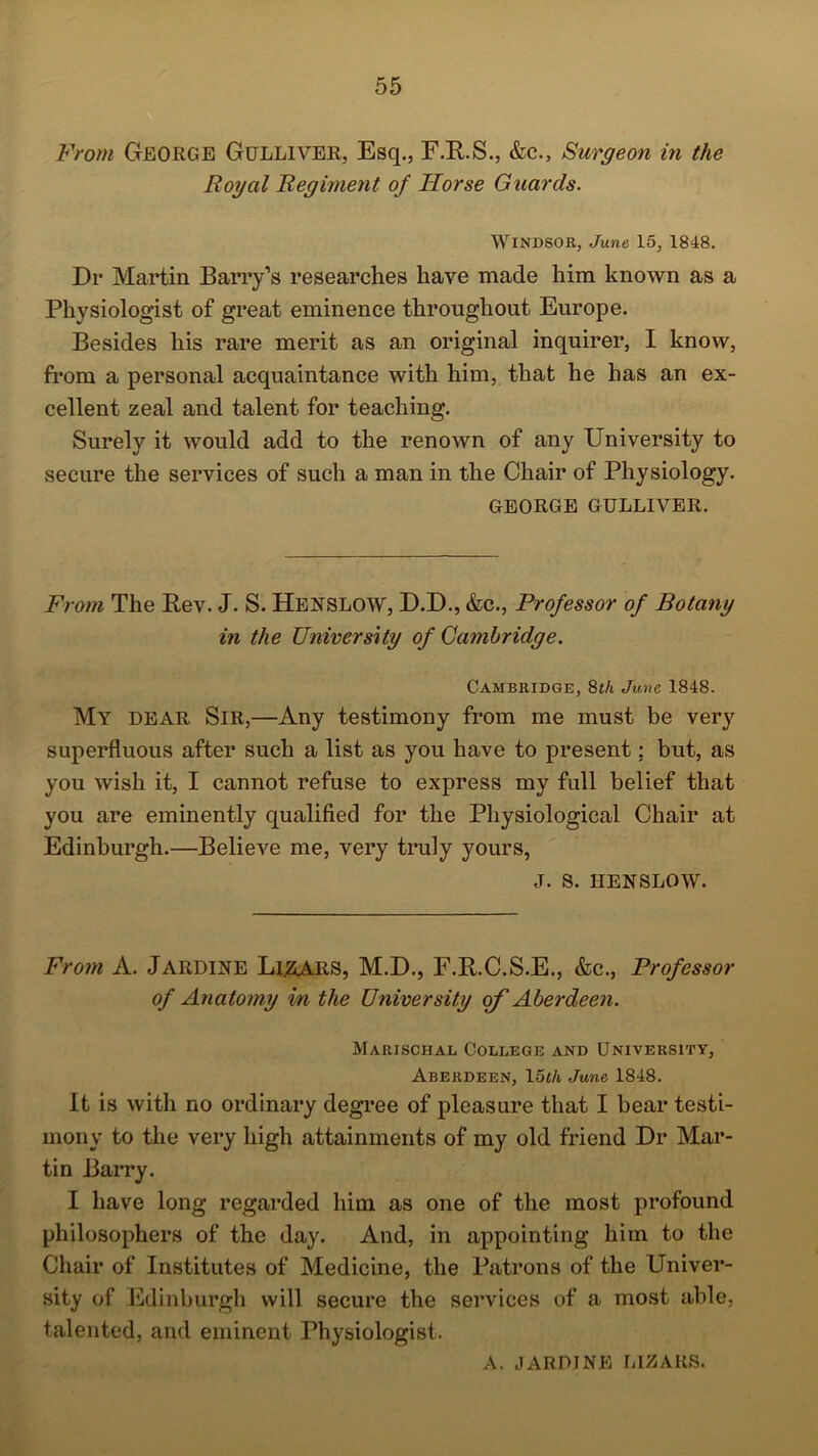 From George Gulliver, Esq., F.R.S., &c.5 Surgeon in the Royal Regiment of Horse Guards. Windsor, June 15, 1848. Dr Martin Barry’s researches have made him known as a Physiologist of great eminence throughout Europe. Besides his rare merit as an original inquirer, I know, from a personal acquaintance with him, that he has an ex- cellent zeal and talent for teaching. Surely it would add to the renown of any University to secure the services of such a man in the Chair of Physiology. GEORGE GULLIVER. From The Rev. J. S. Henslow, D.D., &c., Professor of Botany in the University of Cambridge. Cambridge, 8th June 1848. My dear Sir,—Any testimony from me must be very superfluous after such a list as you have to present; but, as you wish it, I cannot refuse to express my full belief that you are eminently qualified for the Physiological Chair at Edinburgh.—Believe me, very truly yours, J. S. HENSLOW. From A. Jardine Li&ARS, M.D., F.R.C.S.E., &c., Professor of Anatomy in the University of Aberdeen. Marischal College and University, Aberdeen, 15th June 1848. It is with no ordinary degree of pleasure that I bear testi- mony to the very high attainments of my old friend Dr Mar- tin Barry. I have long regarded him as one of the most profound philosophers of the day. And, in appointing him to the Chair of Institutes of Medicine, the Patrons of the Univer- sity of Edinburgh will secure the services of a most able, talented, and eminent Physiologist. A. JAR DINE LIZARS.