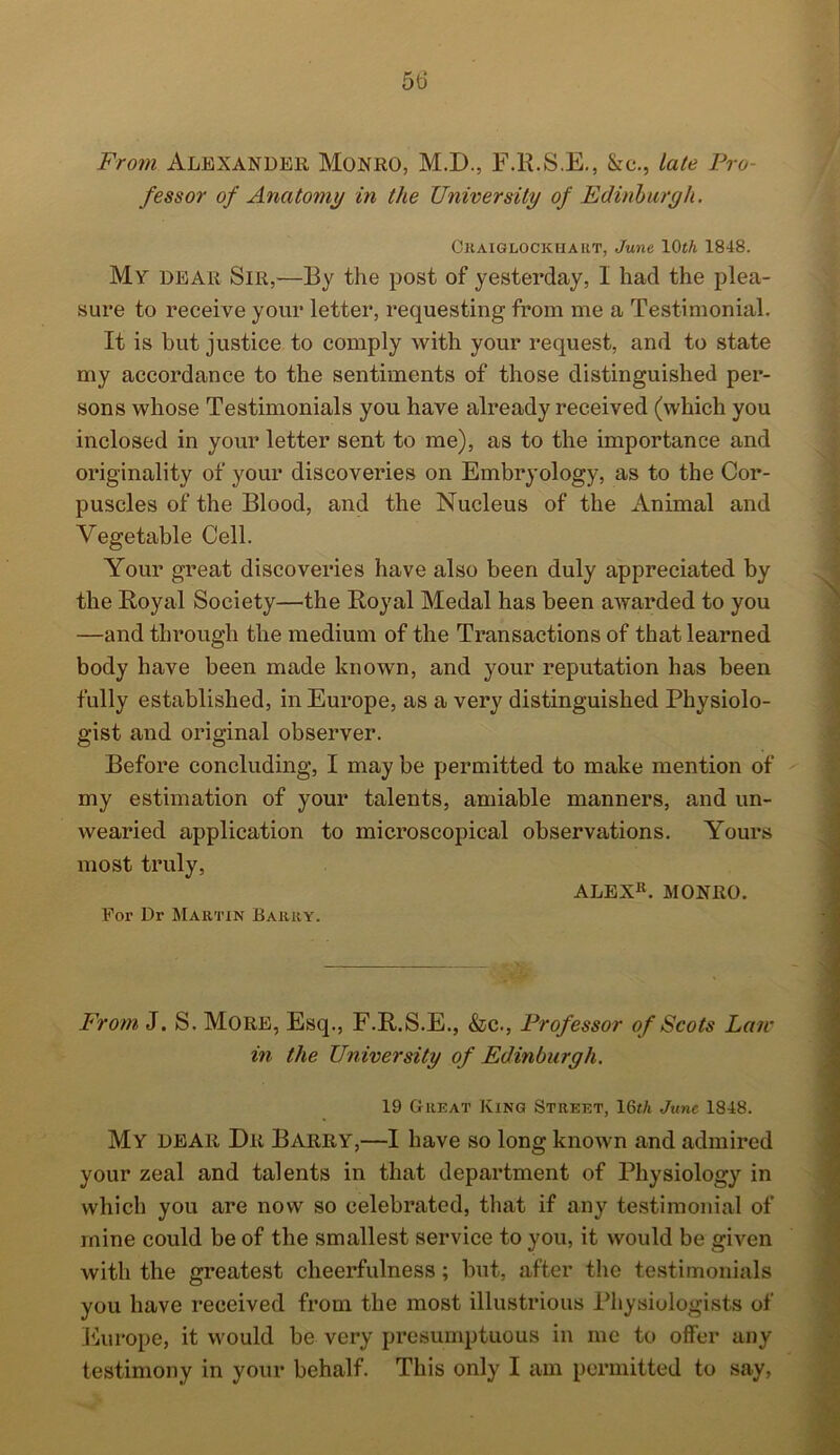5tj From Alexander Monro, M.D., F.R.S.E., kc., late Pro- fessor of Anatomy in the University of Edinburgh. Ckaiglockhakt, June 10th 1848. My dear Sir,—By the post of yesterday, I had the plea- sure to receive your letter, requesting from me a Testimonial. It is but justice to comply with your request, and to state my accordance to the sentiments of those distinguished per- sons whose Testimonials you have already received (which you inclosed in your letter sent to me), as to the importance and originality of your discoveries on Embryology, as to the Cor- puscles of the Blood, and the Nucleus of the Animal and Vegetable Cell. Your great discoveries have also been duly appreciated by the Royal Society—the Royal Medal has been awarded to you —and through the medium of the Transactions of that learned body have been made known, and your reputation has been fully established, in Europe, as a very distinguished Physiolo- gist and original observer. Before concluding, I may be permitted to make mention of my estimation of your talents, amiable manners, and un- wearied application to microscopical observations. Yours most truly, ALEX11. MONRO. For Dr Martin Barry. From J. S. More, Esq., F.R.S.E., &c., Professor of Scots Lair in the University of Edinburgh. 19 Great King Street, 16«A June 1848. My dear Dr Barry,—I have so long known and admired your zeal and talents in that department of Physiology in which you are now so celebrated, that if any testimonial of mine could be of the smallest service to you, it would be given with the greatest cheerfulness; but, after the testimonials you have received from the most illustrious Physiologists of Europe, it would be very presumptuous in me to offer any