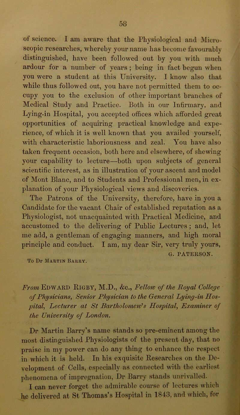 of science. I am aware that the Physiological and Micro- scopic researches, whereby your name has become favourably distinguished, have been followed out by you with much ardour for a number of years ; being in fact begun when you were a student at this University. I know also that while thus followed out, you have not permitted them to oc- cupy you to the exclusion of other important branches of Medical Study and Practice. Both in our Infirmary, and Lying-in Hospital, you accepted offices which afforded great opportunities of acquiring practical knowledge and expe- rience, of which it is well known that you availed yourself, with characteristic laboriousness and zeal. You have also taken frequent occasion, both here and elsewhere, of shewing your capability to lecture—both upon subjects of general scientific interest, as in illustration of your ascent and model of Mont Blanc, and to Students and Professional men, in ex- planation of your Physiological views and discoveries. The Patrons of the University, therefore, have in you a Candidate for the vacant Chair of established reputation as a Physiologist, not unacquainted with Practical Medicine, and accustomed to the delivering of Public Lectures; and, let me add, a gentleman of engaging manners, and high moral principle and conduct. I am, my dear Sir, very truly yours, G. PATERSON. To Dr Martin Barky. From Edward Rigby, M.D., &c., Fellow of the Royal College of Physicians, Senior Physician to the General Ly ing-in Hos- pital, Lecturer at St Bartholomew'1 s Hospital, Examiner of the University of London. Hr Martin Barry’s name stands so pre-eminent among the most distinguished Physiologists of the present day, that no praise in my power can do any thing to enhance the respect in which it is held. In his exquisite Researches on the De- velopment of Cells, especially as connected with the earliest phenomena of impregnation, Dr Barry stands unrivalled. I can never forget the admirable course of lectures which he delivered at St Thomas’s Hospital in 1843, and which, for '\r 1 : .'Xi■