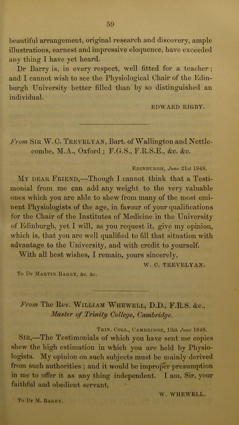 beautiful arrangement, original research and discovery, ample illustrations, earnest and impressive eloquence, have exceeded any thing I have yet heard. Dr Barry is, in every respect, well fitted for a teacher ; and I cannot wish to see the Physiological Chair of the Edin- burgh University better filled than by so distinguished an individual. EDWARD RIGBY. From Sir W.C. Trevelyan, Bart, of Wallington and Nettle- combe, M.A., Oxford ; F.G.S., F.R.S.E., &c. &c. Edinburgh, June 21st 1848. My dear Friend,—Though I cannot think that a Testi- monial from me can add any weight to the very valuable ones which you are able to shew from many of the most emi- nent Physiologists of the age, in favour of your qualifications for the Chair of the Institutes of Medicine in the University of Edinburgh, yet I will, as you request it, give my opinion, which is, that you are well qualified to fill that situation with advantage to the University, and with credit to yourself. With all best wishes, I remain, yours sincerely, W. C. TREVELYAN. To Dr Martin Barry, &c. &c. From The Rev. William Whewell, D.D., F.R.S. &c., Master of Trinity College, Cambridge. Trin. Coll., Cambridge, 16th June 1848. SiR,—The Testimonials of which you have sent me copies shew the high estimation in which you are held by Physio- logists. My opinion on such subjects must be mainly derived from such authorities ; and it would be improper presumption in me to offer it as any thing independent. I am, Sir, your faithful and obedient servant, W. WIIEWELL. To Dr M. Barry.