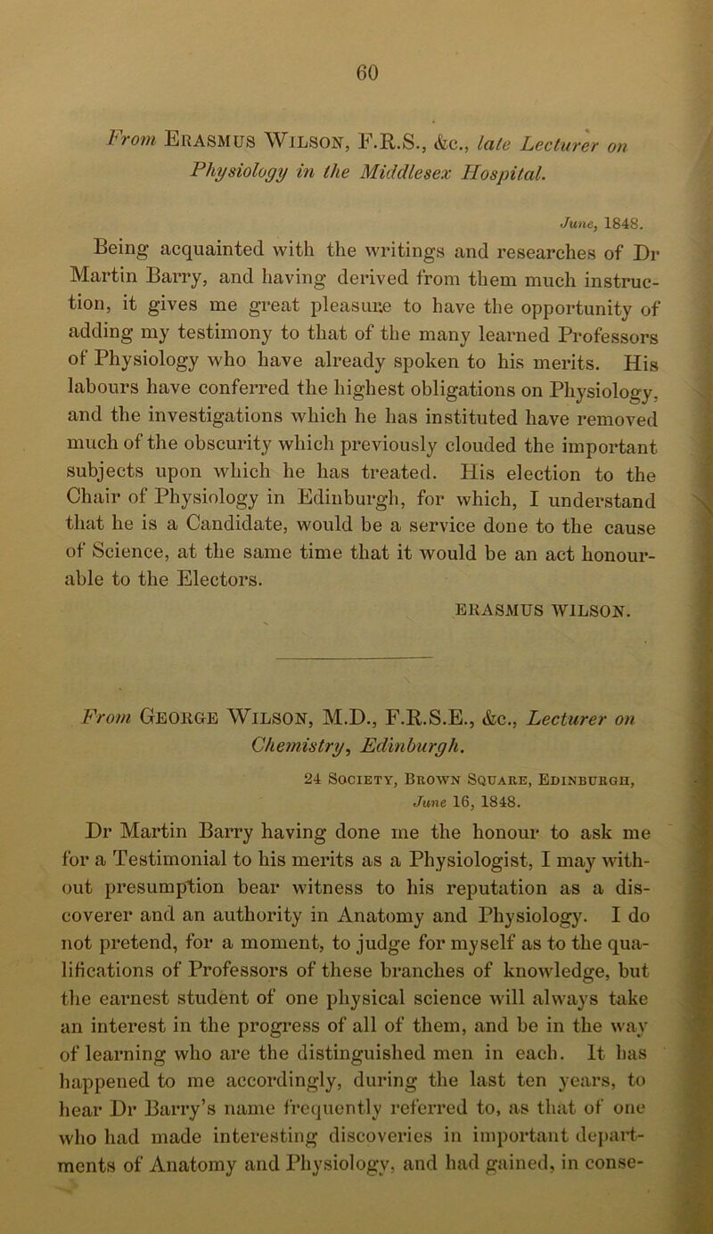 From Erasmus Wilson, F.R.S., &c„ late Lecturer on Physiology in the Middlesex Hospital. June, 1848. Being acquainted with the writings and researches of Dr Martin Barry, and having derived from them much instruc- tion, it gives me great pleasure to have the opportunity of adding my testimony to that of the many learned Professors of Physiology who have already spoken to his merits. His labours have conferred the highest obligations on Physiology, and the investigations which he has instituted have removed much of the obscurity which previously clouded the important subjects upon which he has treated. His election to the Chair of Physiology in Edinburgh, for which, I understand that he is a Candidate, would be a service done to the cause of Science, at the same time that it would be an act honour- able to the Electors. ERASMUS WILSON. From George Wilson, M.D., F.R.S.E., &c., Lecturer on Chemistry, Edinburgh. 24 Society, Brown Square, Edinburgh, June 16, 1848. Dr Martin Barry having done me the honour to ask me for a Testimonial to his merits as a Physiologist, I may with- out presumption bear witness to his reputation as a dis- coverer and an authority in Anatomy and Physiology. I do not pretend, for a moment, to judge for myself as to the qua- lifications of Professors of these branches of knowledge, but the earnest student of one physical science will always take an interest in the progress of all of them, and be in the way of learning who are the distinguished men in each. It has happened to me accordingly, during the last ten years, to hear Dr Barry’s name frequently referred to, as that of one who had made interesting discoveries in important depart- ments of Anatomy and Physiology, and had gained, in conse-