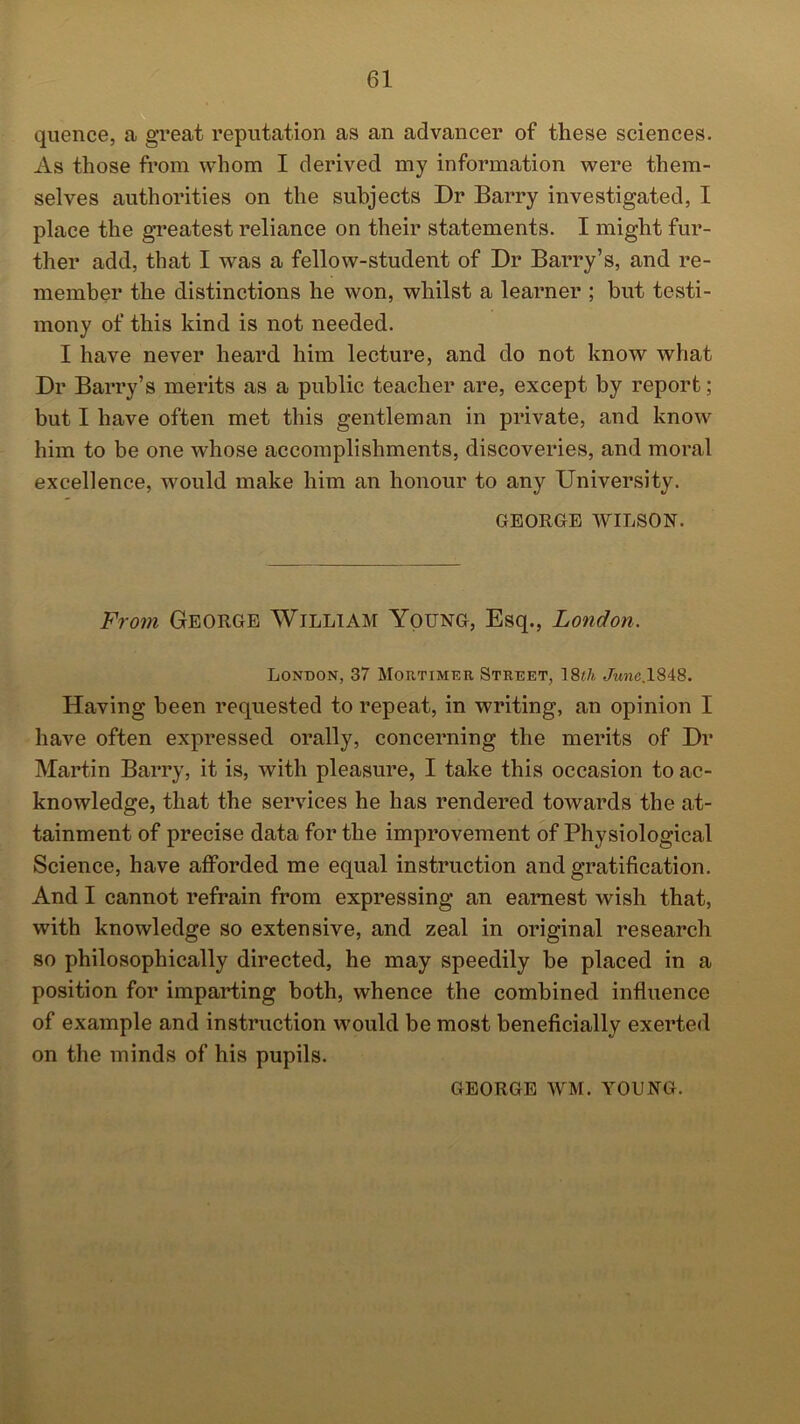 quence, a great reputation as an advancer of these sciences. As those from whom I derived my information were them- selves authorities on the subjects Dr Barry investigated, I place the greatest reliance on their statements. I might fur- ther add, that I was a fellow-student of Dr Barry’s, and re- member the distinctions he won, whilst a learner ; but testi- mony of this kind is not needed. I have never heard him lecture, and do not know what Dr Barry’s merits as a public teacher are, except by report; but I have often met this gentleman in private, and know him to be one whose accomplishments, discoveries, and moral excellence, would make him an honour to any University. GEORGE WILSON. From George William Young, Esq., London. London, 37 Mortimer Street, 18th Jwne.1848. Having been requested to repeat, in writing, an opinion I have often expressed orally, concerning the merits of Dr Martin Barry, it is, with pleasure, I take this occasion to ac- knowledge, that the services he has rendered towards the at- tainment of precise data for the improvement of Physiological Science, have afforded me equal instruction and gratification. And I cannot refrain from expressing an earnest wish that, with knowledge so extensive, and zeal in original research so philosophically directed, he may speedily be placed in a position for imparting both, whence the combined influence of example and instruction would be most beneficially exerted on the minds of his pupils. GEORGE WM. YOUNG.