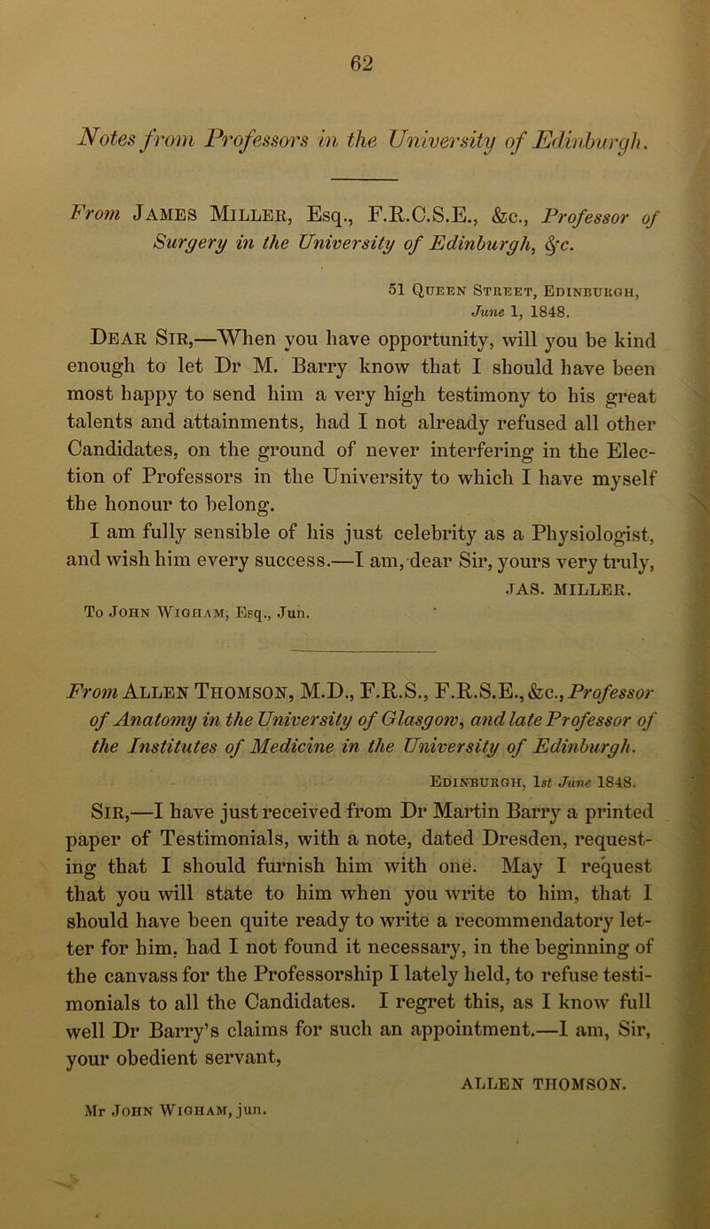 Notes f rom Professors in the University of „Edinburgh. From James Miller, Esq., F.R.C.S.E., &c., Professor of Surgery in the University of Edinburgh, fyc. 51 Queen Street, Edinburgh, June 1, 1848. Dear Sir,—When you have opportunity, will you be kind enough to let Dr M. Barry know that I should have been most happy to send him a very high testimony to his great talents and attainments, had I not already refused all other Candidates, on the ground of never interfering in the Elec- tion of Professors in the University to which I have myself the honour to belong. I am fully sensible of his just celebrity as a Physiologist, and wish him every success.—I am, dear Sir, yours very truly, •TAS. MILLER. To John Wigiiam, Esq., Jun. From Allen Thomson, M.D., F.R.S., F.R.S.E.,&c., Pro/mw- of Anatomy in the University of Glasgow, and late Professor of the Institutes of Medicine in the University of Edinburgh. Edinburgh, ls< June 1848. Sir,—I have just received from Dr Martin Barry a printed paper of Testimonials, with a note, dated Dresden, request- ing that I should furnish him with one. May I request that you will state to him when you write to him, that I should have been quite ready to write a recommendatory let- ter for him, had I not found it necessary, in the beginning of the canvass for the Professorship I lately held, to refuse testi- monials to all the Candidates. I regret this, as I know full well Dr Barry’s claims for such an appointment.—1 am, Sir, your obedient servant, ALLEN THOMSON. Mr John Wigiiam, jun.