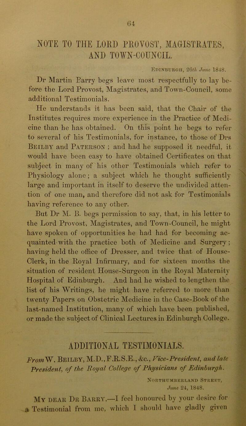 G4 NOTE TO THE LORD PROVOST, MAGISTRATES, AND TOWN-COUNCIL. Edinburgh, 26th June 1848. Dr Martin Barry begs leave most respectfully to lay be- fore the Lord Provost, Magistrates, and Town-Council, some additional Testimonials. He understands it has been said, that the Chair of the Institutes requires more experience in the Practice of Medi- cine than he has obtained. On this point he begs to refer to several of his Testimonials, for instance, to those of Drs Beilby and Paterson ; and had he supposed it needful, it would have been easy to have obtained Certificates on that subject in many of his other Testimonials which refer to Physiology alone ; a subject which he thought sufficiently large and important in itself to deserve the undivided atten- tion of one man, and therefore did not ask for Testimonials having reference to any other. But Dr M. B. begs permission to say, that, in his letter to the Lord Provost, Magistrates, and Town-Council, he might have spoken of opportunities he had had for becoming ac- quainted with the practice both of Medicine and Surgery; having held the office of Dresser, and twice that of House- Clerk, in the Poyal Infirmary, and for sixteen months the situation of resident House-Surgeon in the Royal Maternity Hospital of Edinburgh. And had he wished to lengthen the list of his Writings, he might have referred to more than twenty Papers on Obstetric Medicine in the Case-Book of the last-named Institution, many of which have been published, or made the subject of Clinical Lectures in Edinburgh College. ADDITIONAL TESTIMONIALS. Fro?nW. Beilby, M.D.,F.R.S.E., &c., Pice-President, and late President, of the Royal College of Physicians of Edinburgh. Northumberland Street, June 24, 1848. My dear Dr BARRY,—I feel honoured by your desire for a Testimonial from me, which I should have gladly given
