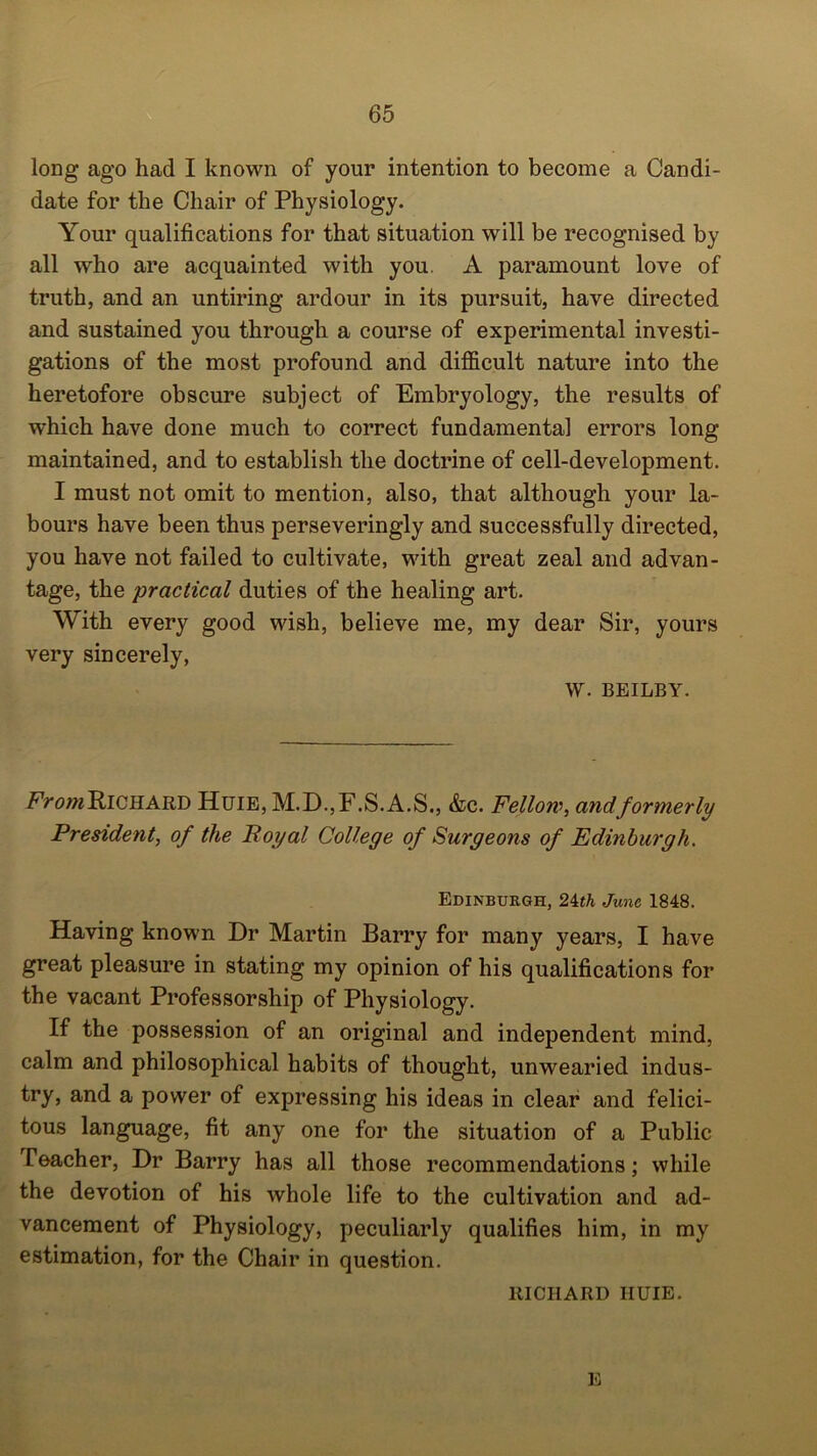 long ago had I known of your intention to become a Candi- date for the Chair of Physiology. Your qualifications for that situation will be recognised by all who are acquainted with you A paramount love of truth, and an untiring ardour in its pursuit, have directed and sustained you through a course of experimental investi- gations of the most profound and difficult nature into the heretofore obscure subject of Embryology, the results of which have done much to correct fundamental errors long maintained, and to establish the doctrine of cell-development. I must not omit to mention, also, that although your la- bours have been thus perseveringly and successfully directed, you have not failed to cultivate, with great zeal and advan- tage, the practical duties of the healing art. With every good wish, believe me, my dear Sir, yours very sincerely, w. BEILBY. From Richard Huie, M.D.,F.S.A.S., &c. Fellow, and formerly President, of the Royal College of Surgeons of Edinburgh. Edinburgh, 24th June 1848. Having known Dr Martin Barry for many years, I have great pleasure in stating my opinion of his qualifications for the vacant Professorship of Physiology. If the possession of an original and independent mind, calm and philosophical habits of thought, unwearied indus- try, and a power of expressing his ideas in clear and felici- tous language, fit any one for the situation of a Public Teacher, Dr Barry has all those recommendations; while the devotion of his whole life to the cultivation and ad- vancement of Physiology, peculiarly qualifies him, in my estimation, for the Chair in question. RICHARD IIUIE. E