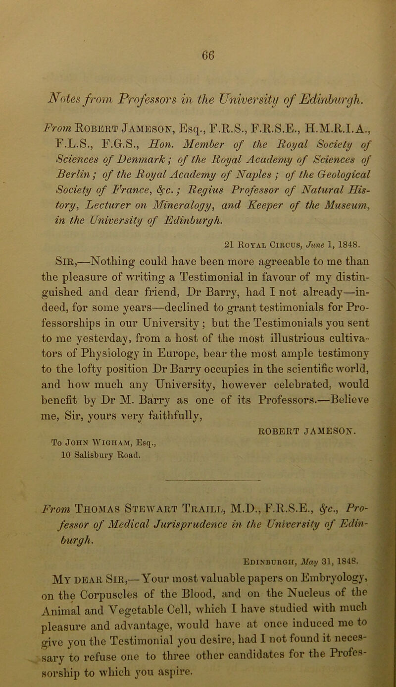 Notes from Professors in the University of Edinburgh. From Robert Jameson, Esq., F.R.S., F.R.S.E., H.M.R.I.A., F.L.S., F.G.S., Hon. Member of the Royal Society of Sciences of Denmark ; of the Royal Academy of Sciences of Berlin; of the Royal Academy of Naples ; of the Geological Society of France, Sfc.; Regius Professor of Natural His- tory, Lecturer on Mineralogy, and Keeper of the Museum, in the University of Edinburgh. 21 Royal Circus, June 1, 1848. Sir,—Nothing could have been more agreeable to me than the pleasure of writing a Testimonial in favour of my distin- guished and dear friend, Dr Barry, had I not already—in- deed, for some years—declined to grant testimonials for Pro- fessorships in our University ; but the Testimonials you sent to me yesterday, from a host of the most illustrious cultiva- tors of Physiology in Europe, bear the most ample testimony to the lofty position Dr Barry occupies in the scientific world, and how much any University, however celebrated, would benefit by Dr M. Barry as one of its Professors.—Believe me, Sir, yours very faithfully, ROBERT JAMESON. To John Wigham, Esq., 10 Salisbury Road. From Thomas Stewart Traill, M.D., F.R.S.E., #c., Pro- fessor of Medical Jurisprudence in the University of Edin- burgh. Edinburgh, May 31, 1848. My dear Sir,— Your most valuable papers on Embryology, on the Corpuscles of the Blood, and on the Nucleus of the Animal and Vegetable Cell, which I have studied with much pleasure and advantage, would have at once induced me to give you the Testimonial you desire, had I not found it neces- sary to refuse one to three other candidates for the Profes- sorship to which you aspire.