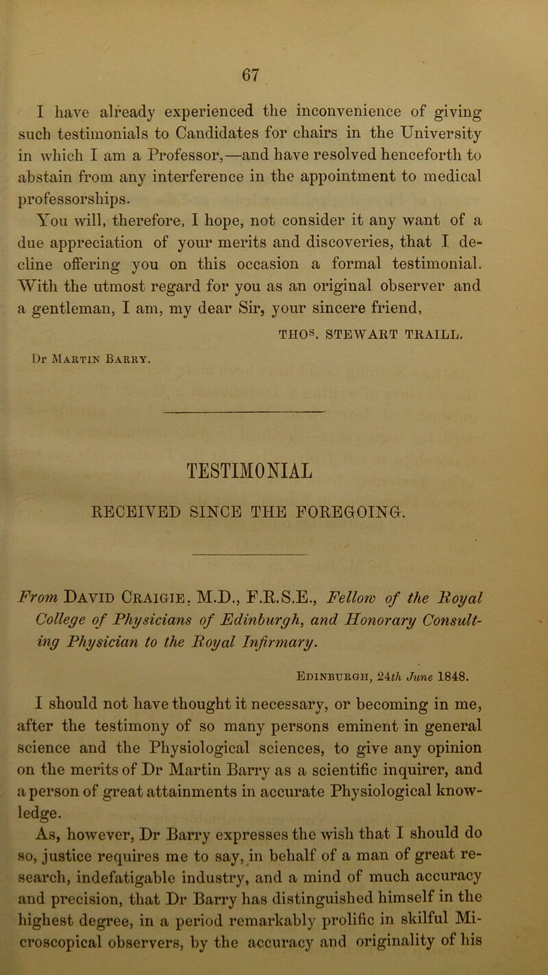 I have already experienced the inconvenience of giving such testimonials to Candidates for chairs in the University in which I am a Professor,—and have resolved henceforth to abstain from any interference in the appointment to medical professorships. You will, therefore, I hope, not consider it any want of a due appreciation of your merits and discoveries, that I de- cline offering you on this occasion a formal testimonial. With the utmost regard for you as an original observer and a gentleman, I am, my dear Sir, your sincere friend, THOs. STEWART TRAILL. Dr Martin Barry. TESTIMONIAL RECEIVED SINCE THE FOREGOING. From David Craigie. M.D., F.R.S.E., Fellow of the Boyal College of Physicians of Edinburgh, and Honorary Consult- ing Physician to the Boyal Infirmary. Edinburgh, 24th June 1848. I should not have thought it necessary, or becoming in me, after the testimony of so many persons eminent in general science and the Physiological sciences, to give any opinion on the merits of Dr Martin Barry as a scientific inquirer, and a person of great attainments in accurate Physiological know- ledge. As, however, Dr Barry expresses the wish that I should do so, justice requires me to say, in behalf of a man of great re- search, indefatigable industry, and a mind of much accuracy and precision, that Dr Barry has distinguished himself in the highest degree, in a period remarkably prolific in skilful Mi- croscopical observers, by the accuracy and originality of his