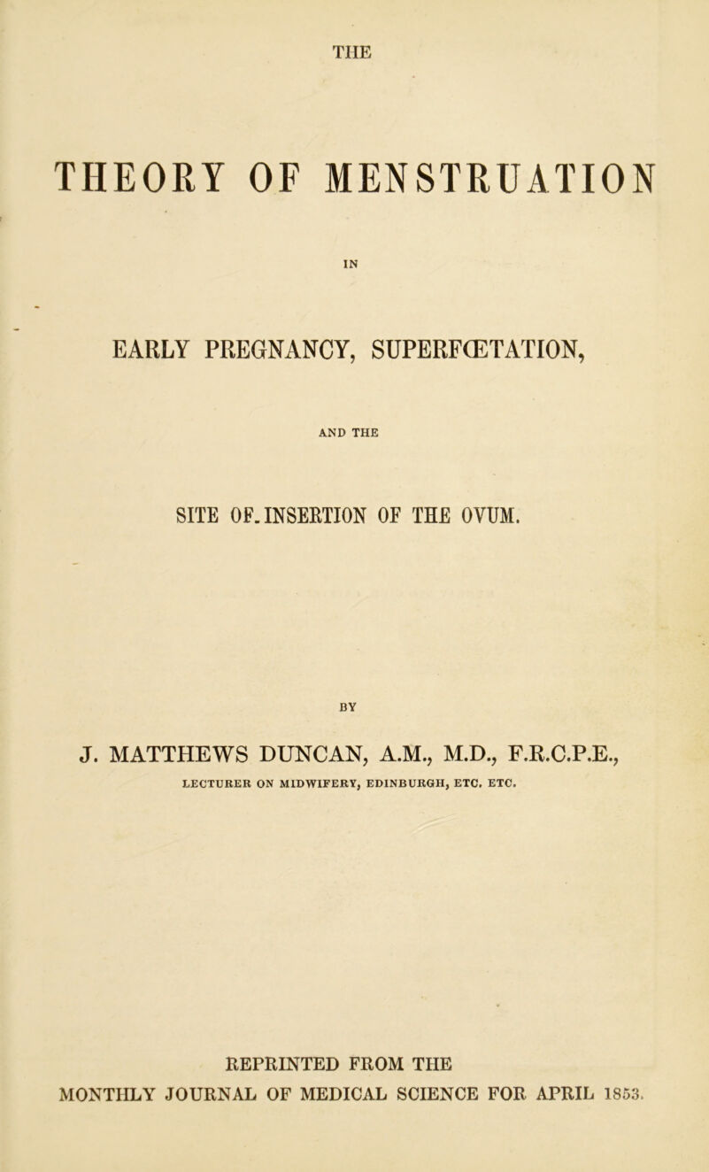 THE THEORY OF MENSTRUATION IN EARLY PREGNANCY, SUPERF(ETATION, AND THE SITE OF. INSERTION OF THE OVUM. BY J. MATTHEWS DUNCAN, A.M., M.D., F.R.C.P.E., LECTURER ON MIDWIFERY, EDINBURGH, ETC, ETC. REPRINTED FROM THE MONTHLY JOURNAL OF MEDICAL SCIENCE FOR APRIL 1853.