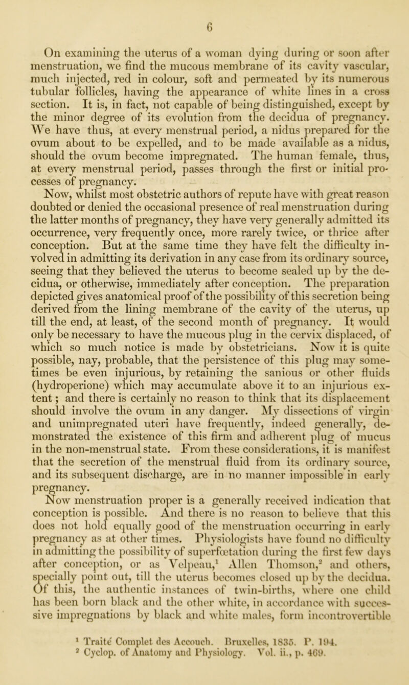 On examining the uterus of a woman dying during or soon after menstruation, we find the mucous membrane of its cavity vascular, much injected, red in colour, soft and permeated by its numerous tubular follicles, having the appearance of white lines in a cross section. It is, in fact, not capable of being distinguished, except by the minor degree of its evolution from the decidua of pregnancy. We have thus, at every menstrual period, a nidus prepared for the ovum about to be expelled, and to be made available a9 a nidus, should the ovum become impregnated. The human female, thus, at every menstrual period, passes through the first or initial pro- cesses of pregnancy. Now, whilst most obstetric authors of repute have with great reason doubted or denied the occasional presence of real menstruation during the latter months of pregnancy, they have very generally admitted its occurrence, very frequently once, more rarely twice, or thrice after conception. But at the same time they have felt the difficulty in- volved in admitting its derivation in any case from its ordinary source, seeing that they believed the uterus to become sealed up by the de- cidua, or otherwise, immediately after conception. The preparation depicted gives anatomical proof of the possibility of this secretion being derived from the lining membrane of the cavity of the uterus, up till the end, at least, of the second month of pregnancy. It would only be necessary to have the mucous plug in the cervix displaced, of which so much notice is made by obstetricians. Now it is quite possible, nay, probable, that the persistence of this plug may some- times be even injurious, by retaining the sanious or other fluids (hydroperione) which may accumulate above it to an injurious ex- tent ; and there is certainly no reason to think that its displacement should involve the ovum in any danger. My dissections of virgin and unimpregnated uteri have frequently, indeed generally, de- monstrated the existence of this firm and adherent plug of mucus in the non-menstrual state. From these considerations, it is manifest that the secretion of the menstrual fluid from its ordinary source, and its subsequent discharge, are in no manner impossible in early pregnancy. Now menstruation proper is a generally received indication that conception is possible. And there is no reason to believe that this does not hold equally good of the menstruation occurring in early pregnancy as at other times. Physiologists have found no difficulty in admitting the possibility of superfoetation during the first few days after conception, or as Velpeau,1 Allen Thomson,2 and others, specially point out, till the uterus becomes closed up by the decidua. Of this, the authentic instances of twin-births, where one child has been born black and the other white, in accordance with succes- sive impregnations by black and white males, form incontrovertible 1 Traite Complet ties Accouch. Bruxelles, 1835. P. 104. 2 Cyclop, of Anatomy and Physiology. Vol. ii., p. 4G0.