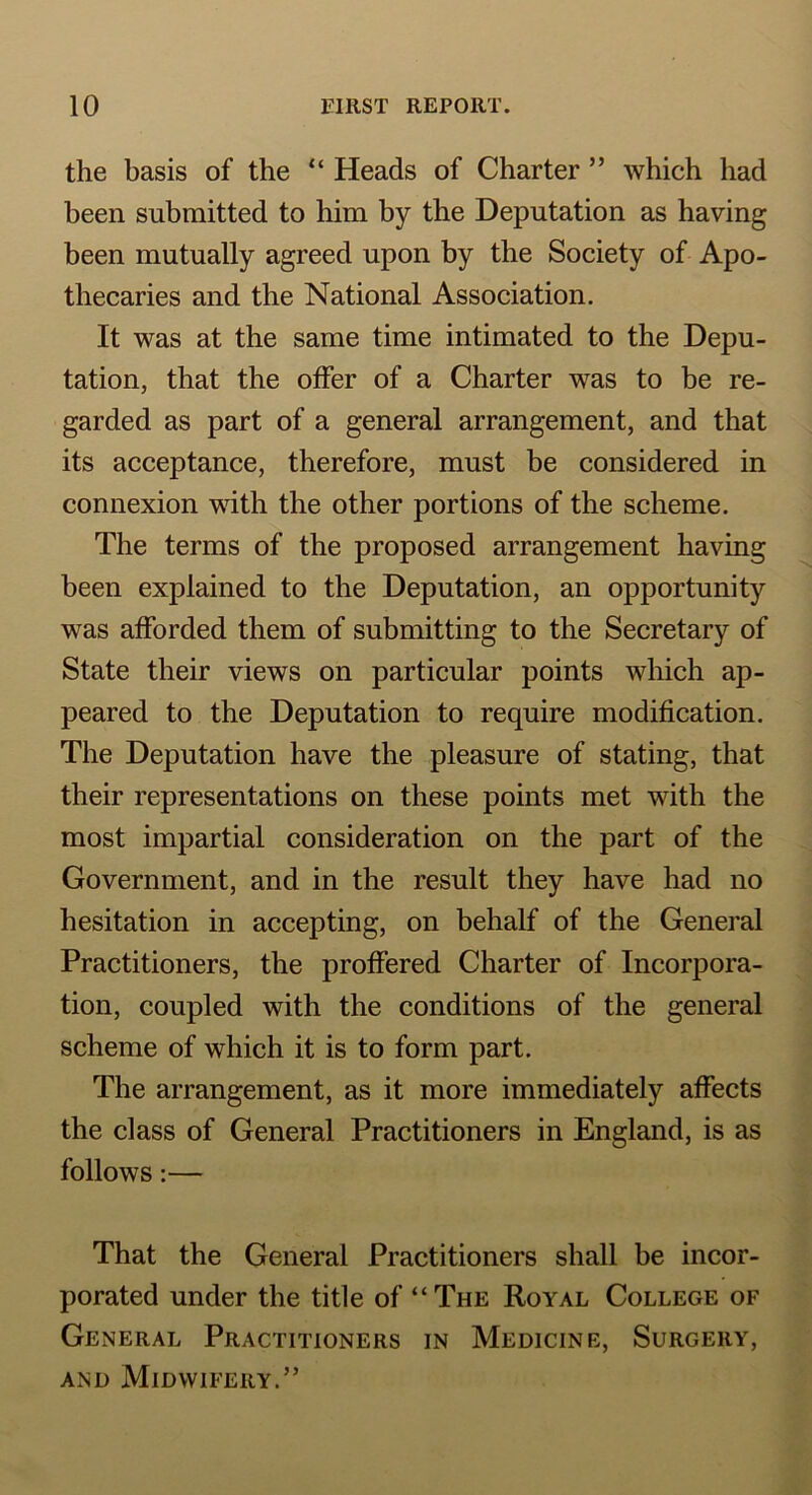 the basis of the “ Heads of Charter ” which had been submitted to him by the Deputation as having been mutually agreed upon by the Society of Apo- thecaries and the National Association. It was at the same time intimated to the Depu- tation, that the offer of a Charter was to be re- garded as part of a general arrangement, and that its acceptance, therefore, must be considered in connexion with the other portions of the scheme. The terms of the proposed arrangement having been explained to the Deputation, an opportunity was afforded them of submitting to the Secretary of State their views on particular points which ap- peared to the Deputation to require modification. The Deputation have the pleasure of stating, that their representations on these points met with the most impartial consideration on the part of the Government, and in the result they have had no hesitation in accepting, on behalf of the General Practitioners, the proffered Charter of Incorpora- tion, coupled with the conditions of the general scheme of which it is to form part. The arrangement, as it more immediately affects the class of General Practitioners in England, is as follows:— That the General Practitioners shall be incor- porated under the title of “The Royal College of General Practitioners in Medicine, Surgery, and Midwifery.”