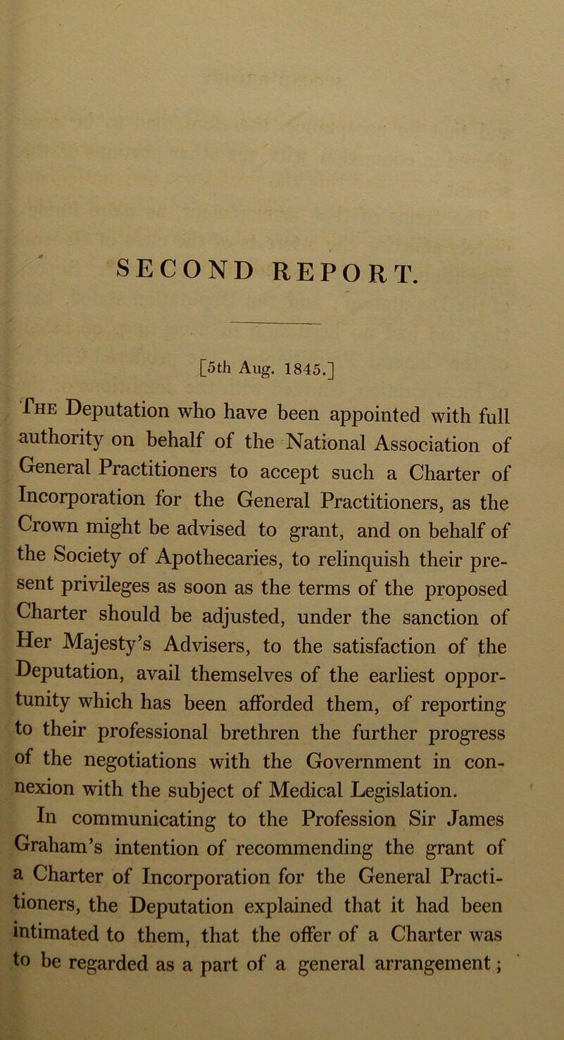 SECOND REPORT. [5th Aug. 1845.] The Deputation who have been appointed with full authority on behalf of the National Association of General Practitioners to accept such a Charter of Incorporation for the General Practitioners, as the Crown might be advised to grant, and on behalf of the Society of Apothecaries, to relinquish their pre- sent privileges as soon as the terms of the proposed Charter should be adjusted, under the sanction of Her Majesty’s Advisers, to the satisfaction of the Deputation, avail themselves of the earliest oppor- tunity which has been afforded them, of reporting to their professional brethren the further progress of the negotiations with the Government in con- nexion with the subject of Medical Legislation. In communicating to the Profession Sir James Graham’s intention of recommending the grant of a Charter of Incorporation for the General Practi- tioners, the Deputation explained that it had been • a intimated to them, that the offer of a Charter was to be regarded as a part of a general arrangement;