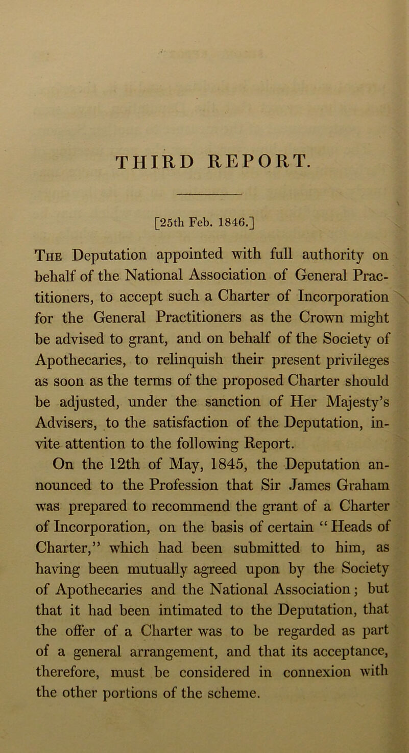 THIRD REPORT. [25th Feb. 1846.] The Deputation appointed with full authority on behalf of the National Association of General Prac- titioners, to accept such a Charter of Incorporation for the General Practitioners as the Crown might be advised to grant, and on behalf of the Society of Apothecaries, to relinquish their present privileges as soon as the terms of the proposed Charter should be adjusted, under the sanction of Her Majesty’s Advisers, to the satisfaction of the Deputation, in- vite attention to the following Report. On the 12th of May, 1845, the Deputation an- nounced to the Profession that Sir James Graham was prepared to recommend the grant of a Charter of Incorporation, on the basis of certain “ Heads of Charter,” which had been submitted to him, as having been mutually agreed upon by the Society of Apothecaries and the National Association; but that it had been intimated to the Deputation, that the offer of a Charter was to be regarded as part of a general arrangement, and that its acceptance, therefore, must be considered in connexion with the other portions of the scheme.