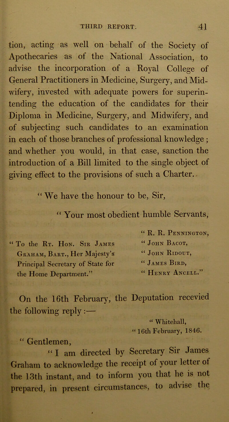 tion, acting as well on behalf of the Society of Apothecaries as of the National Association, to advise the incorporation of a Royal College of General Practitioners in Medicine, Surgery, and Mid- wifery, invested with adequate powers for superin- tending the education of the candidates for their Diploma in Medicine, Surgery, and Midwifery, and of subjecting such candidates to an examination in each of those branches of professional knowledge ; and whether you would, in that case, sanction the introduction of a Bill limited to the single object of giving effect to the provisions of such a Charter. “ We have the honour to be, Sir, “ Your most obedient humble Servants, “ To the Rt. Hon. Sir James Graham, Bart., Her Majesty’s Principal Secretary of State for the Home Department.” “ R. R. Pennington, “ John Bacot, “ John Ridout, “ James Bird, “ Henry Ancele,” On the 16th February, the Deputation recevied the following reply:— “ Whitehall, “ 16th February, 1846. “ Gentlemen, “I am directed by Secretary Sir James Graham to acknowledge the receipt of your letter of the 13th instant, and to inform you that he is not prepared, in present circumstances, to advise the