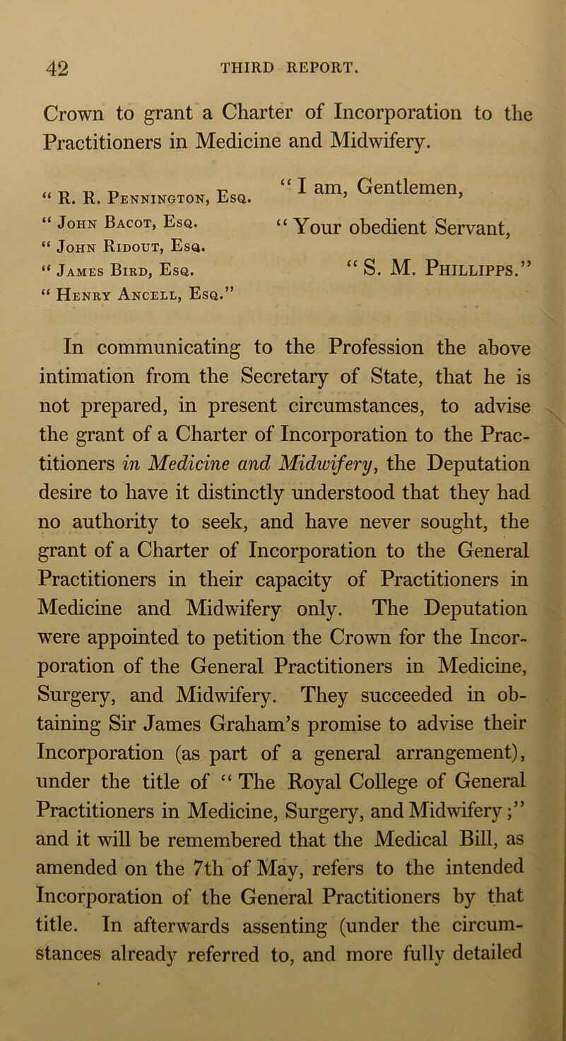 Crown to grant a Charter of Incorporation to the Practitioners in Medicine and Midwifery. “ R. R. Pennington, Esq. “ John Bacot, Esq. “ John Ridout, Esq. “ James Bird, Esq. “ Henry Ancell, Esq.” “ I am, Gentlemen, “ Your obedient Servant, “ S. M. Phjllipps.” In communicating to the Profession the above intimation from the Secretary of State, that he is not prepared, in present circumstances, to advise the grant of a Charter of Incorporation to the Prac- titioners in Medicine and Midwifery, the Deputation desire to have it distinctly understood that they had no authority to seek, and have never sought, the grant of a Charter of Incorporation to the General Practitioners in their capacity of Practitioners in Medicine and Midwifery only. The Deputation were appointed to petition the Crown for the Incor- poration of the General Practitioners in Medicine, Surgery, and Midwifery. They succeeded in ob- taining Sir James Graham’s promise to advise their Incorporation (as part of a general arrangement), under the title of “ The Royal College of General Practitioners in Medicine, Surgery, and Midwifery and it will be remembered that the Medical Bill, as amended on the 7th of May, refers to the intended Incorporation of the General Practitioners by that title. In afterwards assenting (under the circum- stances already referred to, and more fully detailed