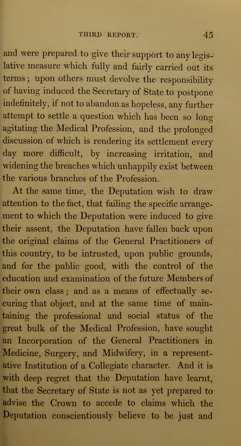 and were prepared to give their support to any legis- lative measure which fully and fairly carried out its terms; upon others must devolve the responsibility of having induced the Secretary of State to postpone indefinitely, if not to abandon as hopeless, any further attempt to settle a question which has been so long agitating the Medical Profession, and the prolonged discussion of which is rendering its settlement every day more difficult, by increasing irritation, and widening the breaches which unhappily exist between the various branches of the Profession. At the same time, the Deputation wish to draw attention to the fact, that failing the specific arrange- ment to which the Deputation were induced to give their assent, the Deputation have fallen back upon the original claims of the General Practitioners of this country, to be intrusted, upon public grounds, and for the public good, with the control of the education and examination of the future Members of their own class; and as a means of effectually se- curing that object, and at the same time of main- taining the professional and social status of the great bulk of the Medical Profession, have sought an Incorporation of the General Practitioners in Medicine, Surgery, and Midwifery, in a represent- ative Institution of a Collegiate character. And it is with deep regret that the Deputation have learnt, that the Secretary of State is not as yet prepared to advise the Crown to accede to claims which the Deputation conscientiously believe to be just and