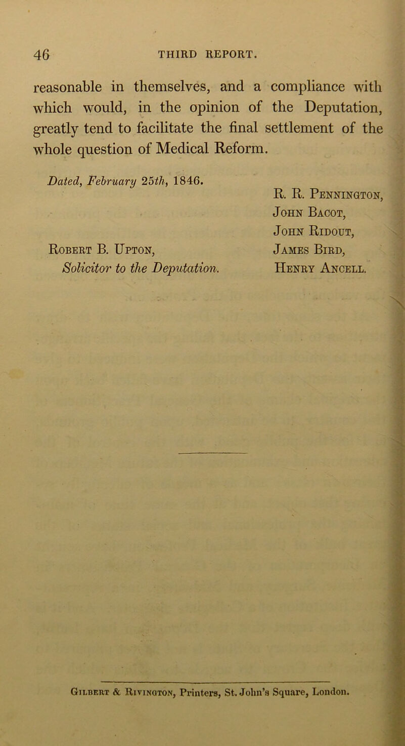 reasonable in themselves, and a compliance with which would, in the opinion of the Deputation, greatly tend to facilitate the final settlement of the whole question of Medical Reform. Dated, February 25th, 1846. Robert B. Upton, Solicitor to the Deputation. R. R. Pennington, John Bacot, John Ridout, James Bird, Henry Ancell. Gilbert & Rivinqton, Printers, St.John’s Square, London.