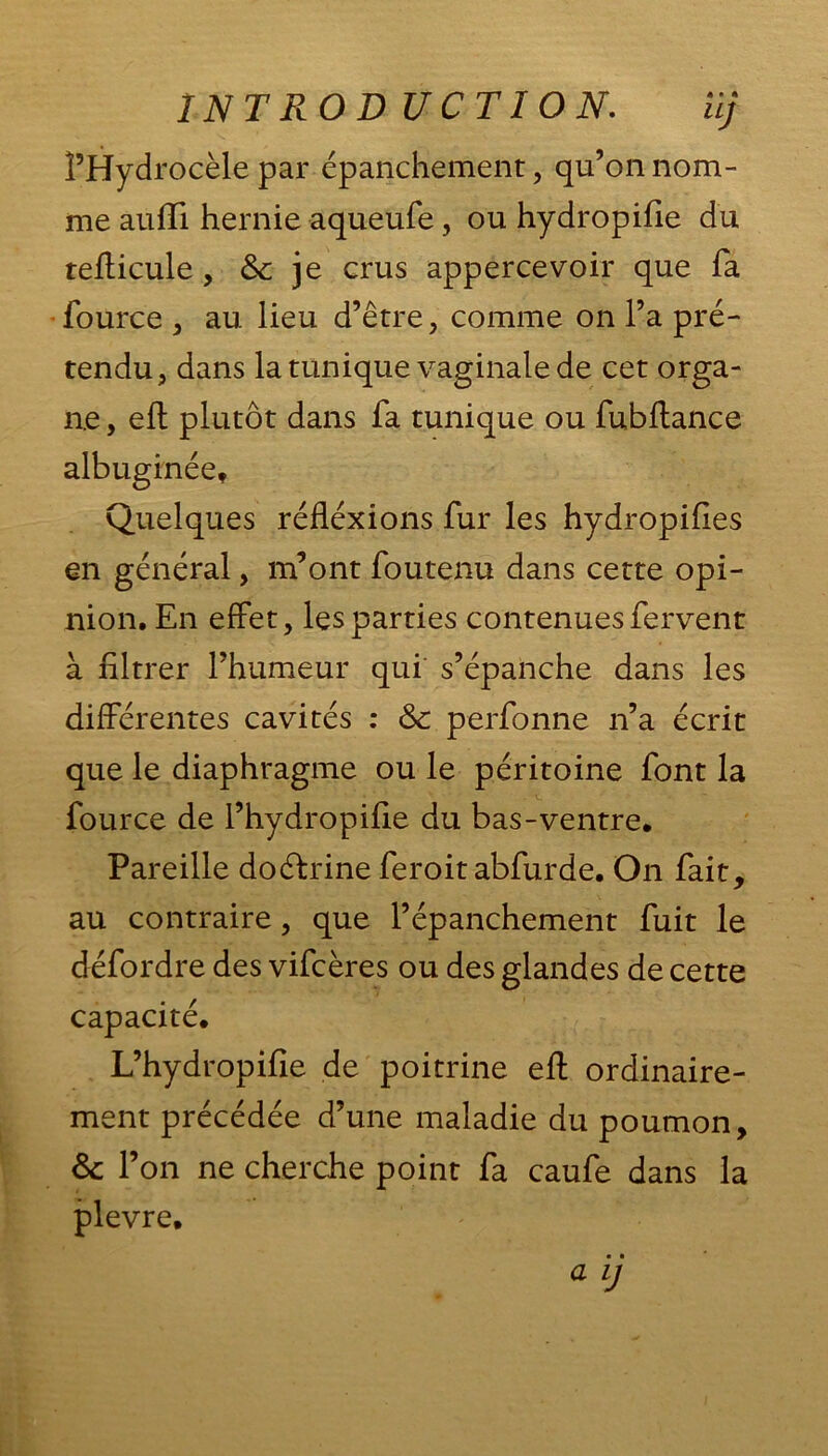 INT RO D UCTION. il; î’Hydrocèle par épanchement, qu’on nom- me auffi hernie aqueufe, ou hydropifie du tefticule, & je crus appercevoir que fa fource , au lieu d’être, comme on l’a pré- tendu, dans la tunique vaginale de cet orga- ne , eft plutôt dans fa tunique ou fubftance albuginée. Quelques réfléxions fur les hydropifies en général, m’ont foutenu dans cette opi- nion. En effet, les parties contenues fervent à filtrer l’humeur qui s’épanche dans les différentes cavités : 6c perfonne n’a écrit que le diaphragme ou le péritoine font la fource de l’hydropifie du bas-ventre. Pareille doéfrine feroit abfurde. On fait, au contraire, que l’épanchement fuit le défordre des vifcères ou des glandes de cette capacité. L’hydropifie de poitrine eft ordinaire- ment précédée d’une maladie du poumon, 6c l’on ne cherche point fa caufe dans la plevre,