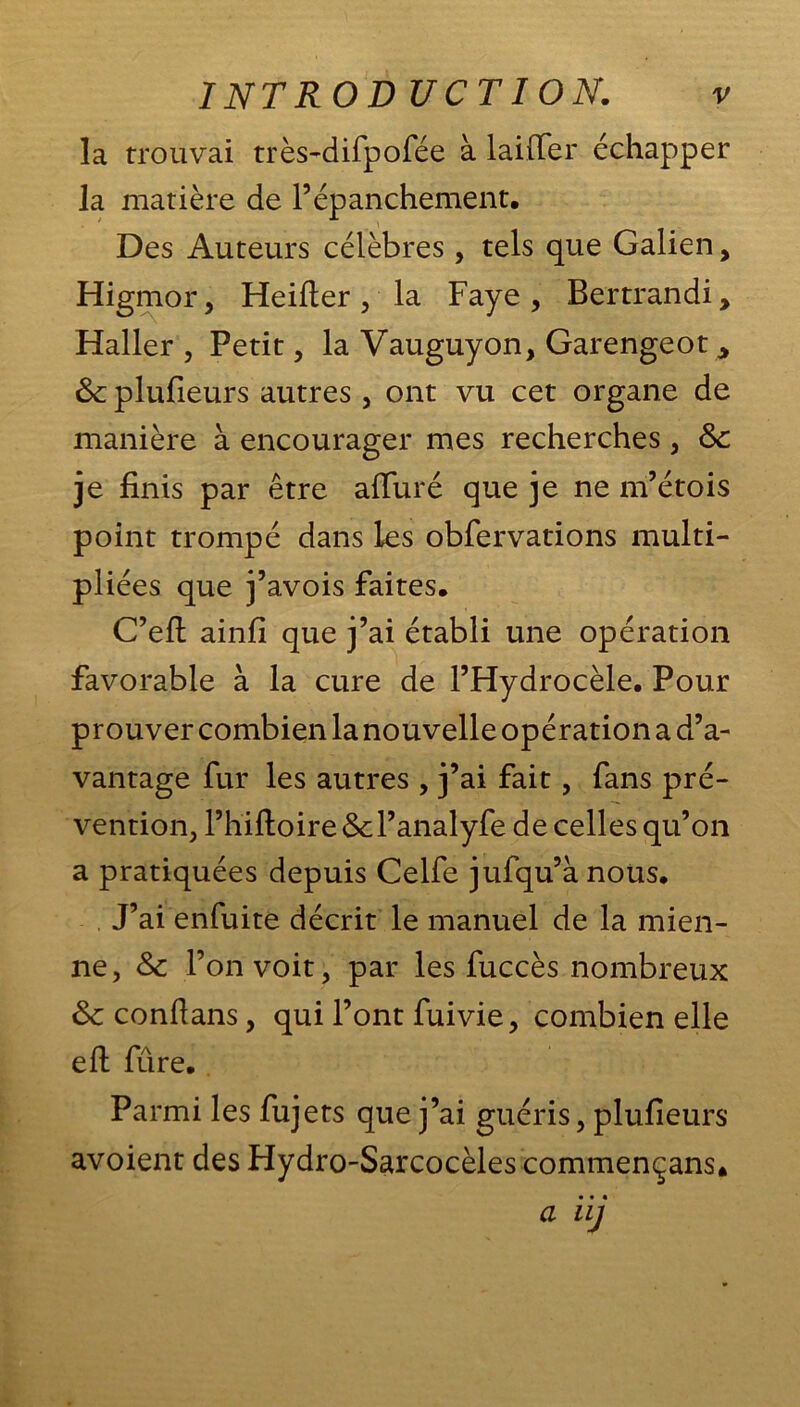 la trouvai très-difpofée à lailTer échapper la matière de P épanchement. Des Auteurs célèbres, tels que Galien, Higmor, Heifter , la Faye , Bertrandi, Haller , Petit, la Vauguyon, Garengeot .> 6c plufieurs autres , ont vu cet organe de manière à encourager mes recherches, 6c je finis par être alluré que je ne m’étois point trompé dans les obfervations multi- pliées que j’avois faites. C’efl: ainfl que j’ai établi une opération favorable à la cure de l’Hydrocèle. Pour prouver combien la nouvelle opération a d’a- vantage fur les autres , j’ai fait, fans pré- vention, l’hiftoire6cl’analyfe de celles qu’on a pratiquées depuis Celfe jufqu’ànoüs. J’ai enfuite décrit le manuel de la mien- ne, 6c l’on voit, par les fuccès nombreux 6c confians, qui l’ont fuivie, combien elle eft fûre. Parmi les fujets que j’ai guéris, plufieurs avoient des Hydro-Sarcocèles commençans. a iij