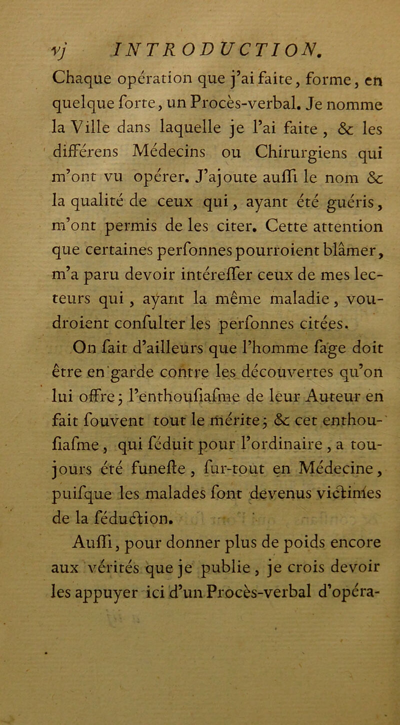 Chaque opération que j’ai faite, forme, en quelque forte, un Procès-verbal. Je nomme la Ville dans laquelle je l’ai faite, & les différens Médecins ou Chirurgiens qui m’ont vu opérer. J’ajoute aufli le nom Sc la qualité de ceux qui, ayant été guéris, m’ont permis de les citer. Cette attention que certaines perfonnespourroientblâmer, m’a paru devoir intérëfler ceux de mes lec- teurs qui , ayant la même maladie, vou- droient confulter les perfonnes citées. On fait d’ailleurs que l’homme fage doit être en garde contre les découvertes qu’on lui offre; l’enthoufiafme de leur Auteur en fait fou vent tout le mérite ; &c cet enthou- fiafme , qui féduit pour l’ordinaire , a tou- jours été funeffe , fur-tout en Médecine, puifque les malades font devenus vicHnies de la féduélion. AufTi, pour donner plus de poids encore aux vérités que je publie, je crois devoir les appuyer ici d’un Procès-verbal d’opéra-