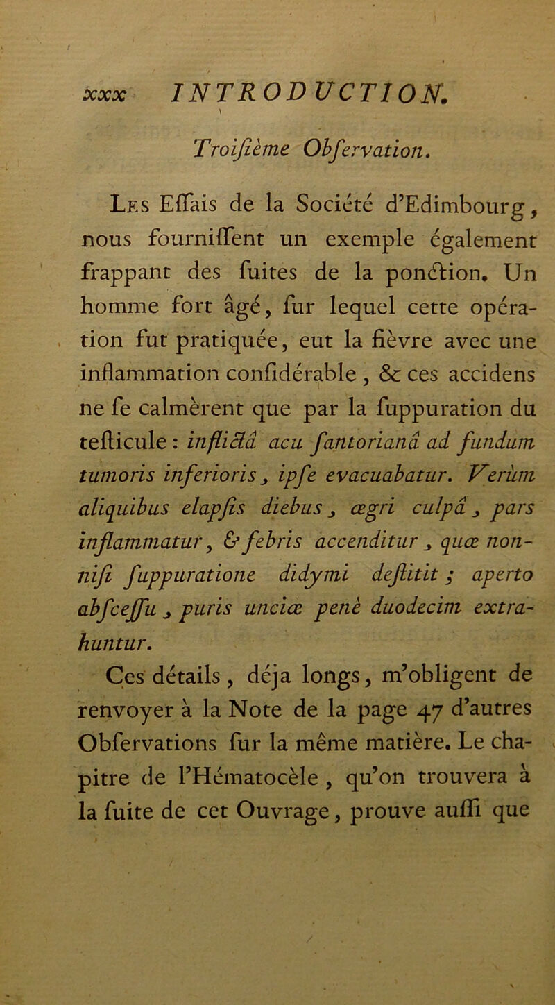 \ Troifièmt Observation. Les Efïais de la Société d’Edimbourg, nous fournilTent un exemple également frappant des fuites de la ponéHon. Un homme fort âgé, fur lequel cette opéra- tion fut pratiquée, eut la fièvre avec une inflammation confidérable , & ces accidens ne fe calmèrent que par la fuppuration du teflicule : infliciâ acu fantorianâ ad fundum tumoris inférions ipfe evacuabatur. Verüm aliquïbus elapfis diebus œgri culpâ pars inflammatur, ùfebris accenditur „ quœ non- ni fi fuppuratione didymi defitit ; aperto abfceffu j puris unciœ penè duodecim extra- huntur. Ces détails, déjà longs, m’obligent de renvoyer à la Note de la page 47 d’autres Obfervations fur la même matière. Le cha- pitre de l’Hématocèle , qu’on trouvera à la fuite de cet Ouvrage, prouve auflfi que