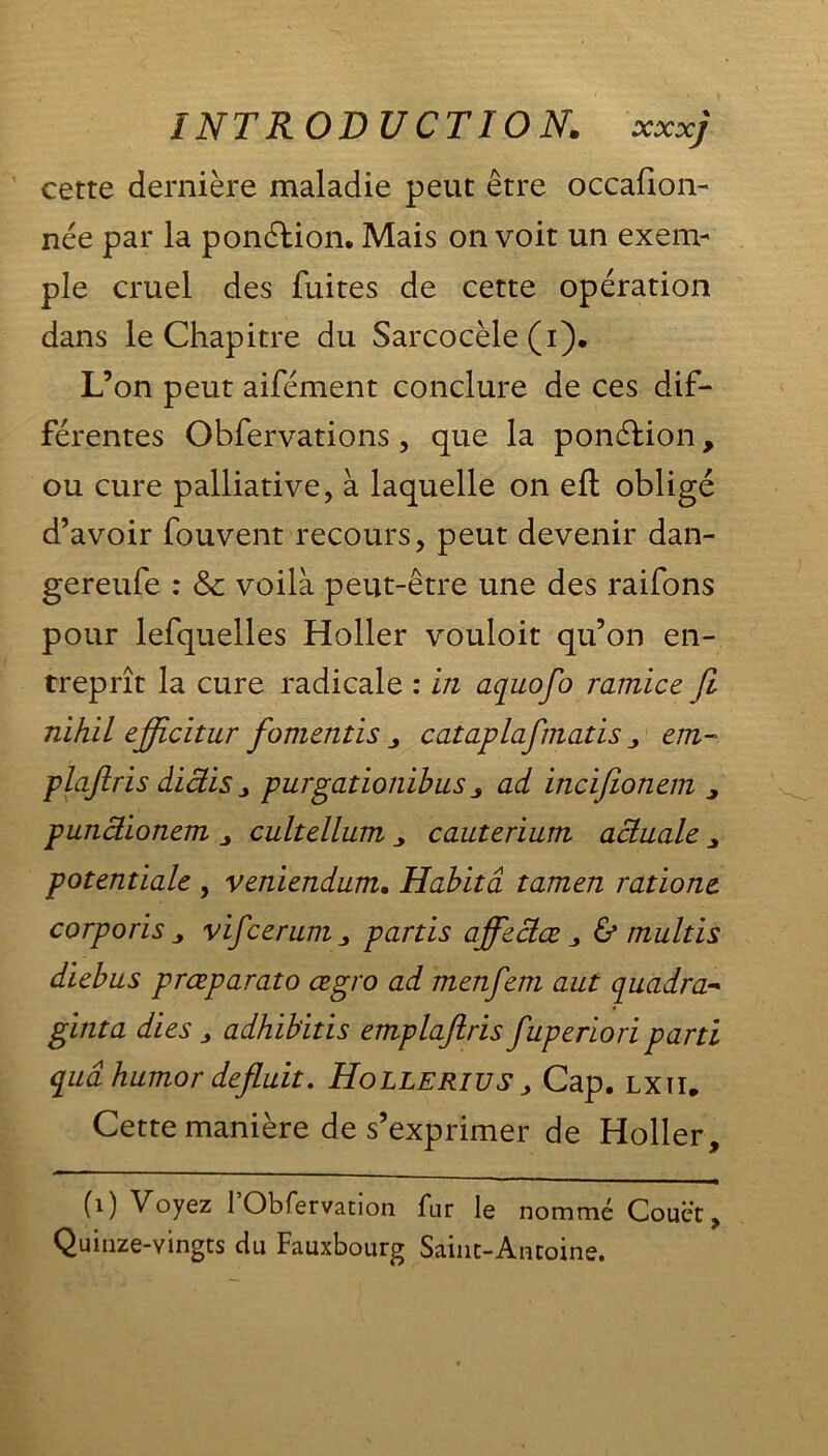 cette dernière maladie peut être occafion- née par la ponction. Mais on voit un exem- ple cruel des fuites de cette opération dans le Chapitre du Sarcocèle (i). L’on peut aifément conclure de ces dif- férentes Obfervations , que la ponélion, ou cure palliative, à laquelle on eft obligé d’avoir fouvent recours, peut devenir dan- gereufe : 8c voilà peut-être une des raifons pour lefquelles Holler vouloit qu’on en- treprît la cure radicale : in aquofo ramice Ji nihil ejficitur fomentïs j, cataplafmatis „ em- plafiris diâis purgationibus ad incifionem ^ punâionem cultellum y cauterium actuale potentiale , veniendum. Habita tamen rations, corporis j vifcerum„ partis affsclæ 3 & multis diebus prœparato œgro ad menfem aut quadra- ginta dies 3 adhibitis emplafiris fuperiori parti qiiâhumor defluit. Hollerius > Cap. lxii. Cette manière de s’exprimer de Holler, (1) Voyez 1 Obfervation fur le nommé Couët, Quinze-vingts du Fauxbourg Saint-Antoine.