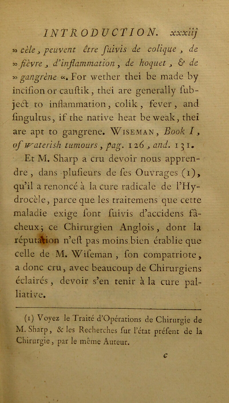 / ( IN T R O D U C TIO N, xxxiij *> cèle s peuvent être fuivis de colique de *> fièvre j d1 * 3inflammation , de hoquet * & de gangrène «. For wether thei be made by incifion or cauftik, thei are generally fub- jeéf to inflammation, colik , fever, and flngultus, if the native heat be weak, thei are apt to gangrené. Wiseman, Book I, of waterish tumours , pag. 126 j, and. 1 3 1. Et M. Sharp a cru devoir nous appren- dre, dans plufleurs de fes Ouvrages (i), qu’il a renoncé à la cure radicale de l’Hy- drocèle, parce que les traitemens que cette maladie exige font fuivis d’accidens fâ- cheux j ce Chirurgien Anglois , dont la réputation n’eft pas moins bien établie que celle de M. Wifeman , fon compatriote, a donc cru, avec beaucoup de Chirurgiens éclairés , devoir s’en tenir à la cure pal- liative. (1) Voyez le Traité d’Opérations de Chirurgie de M. Sharp, & les Recherches fur l’état préfent de la Chirurgie, par le même Auteur. c