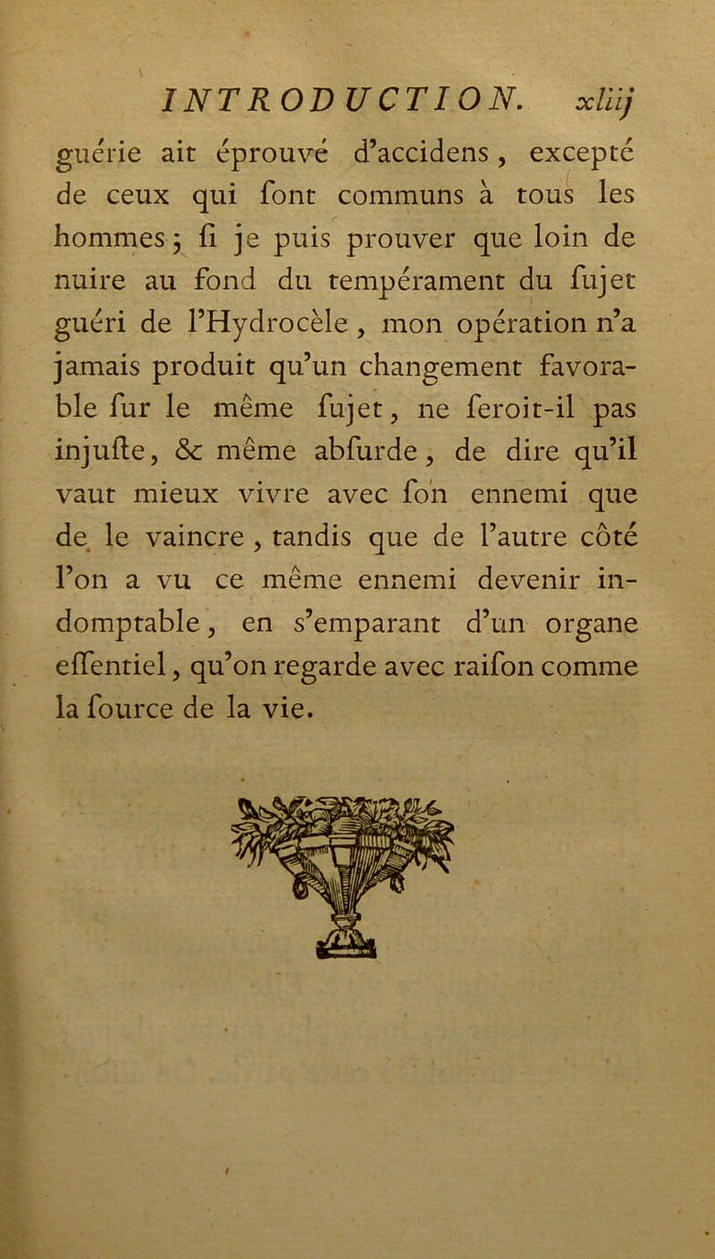 INTROD U CT 10 N, xliij guérie ait éprouvé d’accidens, excepté de ceux qui font communs à tous les hommes 3 fi je puis prouver que loin de nuire au fond du tempérament du fujet guéri de l’Hydrocèle , mon opération n’a jamais produit qu’un changement favora- ble fur le même fujet, ne feroit-il pas injufte, & même abfurde, de dire qu’il vaut mieux vivre avec fon ennemi que de le vaincre , tandis que de l’autre côté l’on a vu ce même ennemi devenir in- domptable , en s’emparant d’un organe elfentiel, qu’on regarde avec raifon comme la fource de la vie.