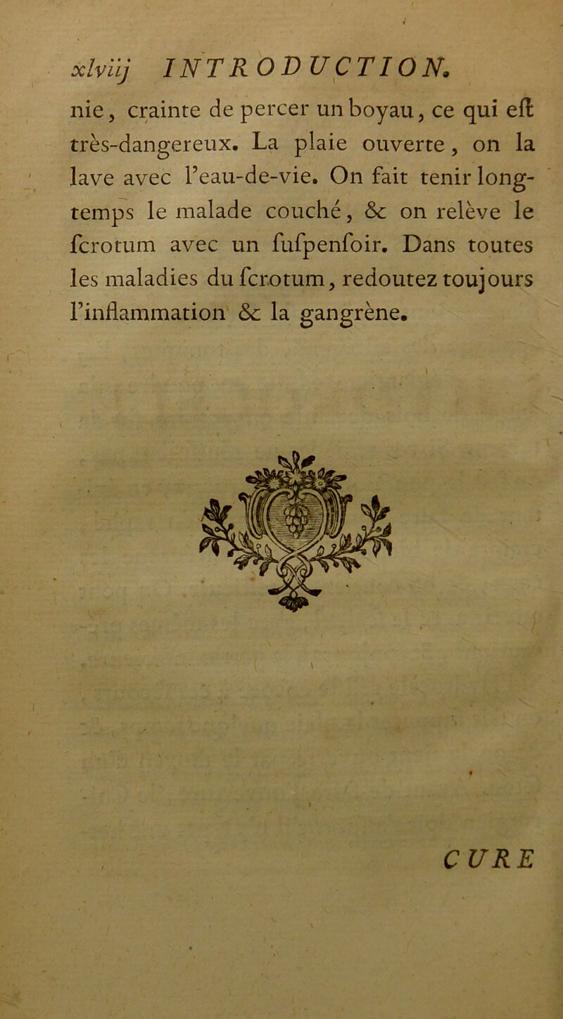 nie, crainte de percer un boyau, ce qui effc très-dangereux. La plaie ouverte, on la lave avec l’eau-de-vie. On fait tenir long- temps le malade couché, & on relève le fcrotum avec un fufpenfoir. Dans toutes les maladies du fcrotum, redoutez toujours l’inflammation &c la gangrène. \ CURE