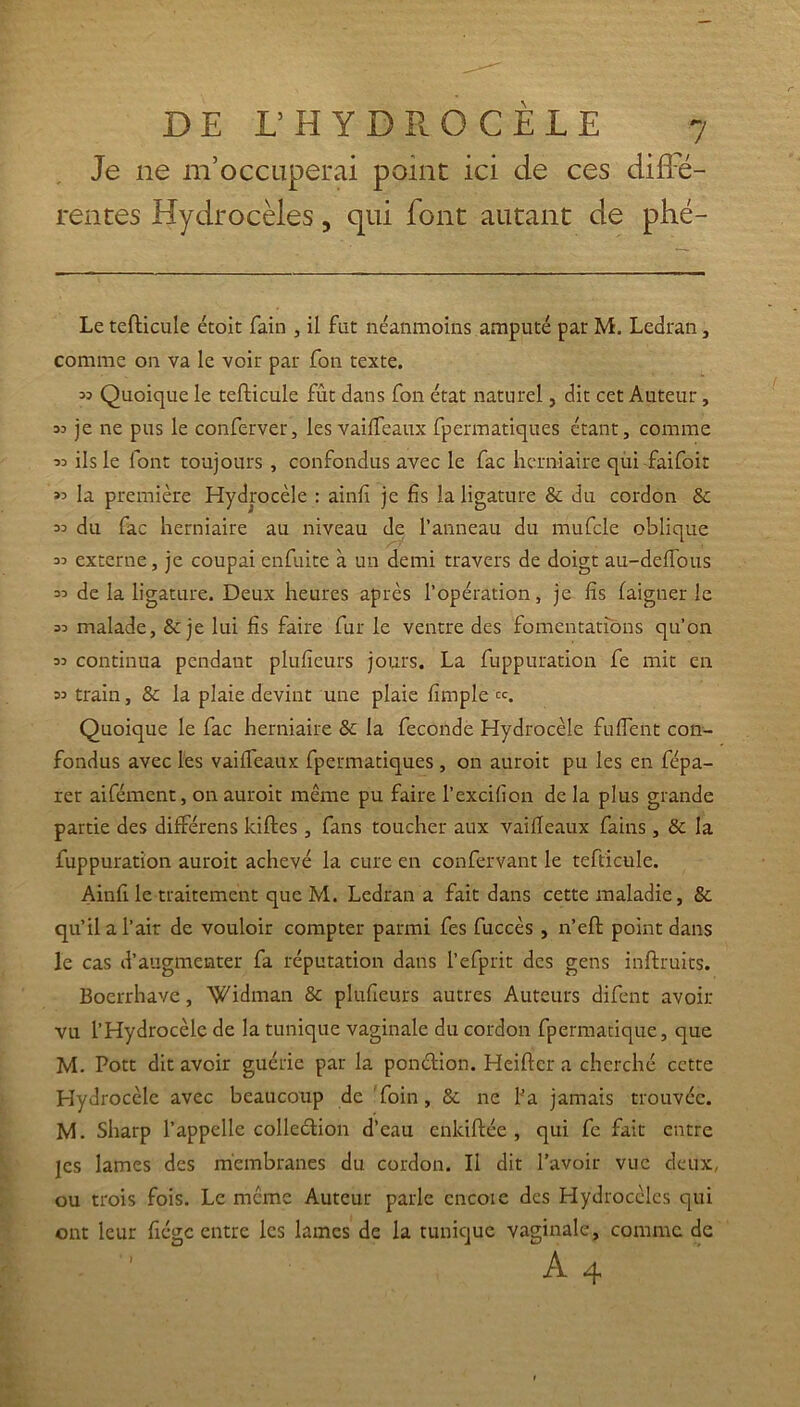 Je 11e m’occuperai point ici de ces diffé- rentes Hydrocèles, qui font autant de phé- Le tefticule étoit fain , il fut néanmoins amputé par M. Ledran, comme on va le voir par fon texte. » Quoique le tefticule frit dans fon état naturel, dit cet Auteur, 33 je ne pus le conferver, les vaifleaux fpermatiques étant, comme 33 ils le font toujours , confondus avec le fac herniaire qui fai foi r »3 la première Hydrocèle : ainfi je fis la ligature & du cordon 8c 33 du fac herniaire au niveau de l’anneau du mufcle oblique 33 externe, je coupai enfuite à un demi travers de doigt au-deffous 33 de la ligature. Deux heures après l’opération, je fis faigtier le 33 malade, & je lui fis faire fur le ventre des fomentations qu’on 33 continua pendant plufieurs jours. La fuppuration fe mit en 33 train, 8c la plaie devint une plaie fimple Quoique le fac herniaire 8c la fécondé Hydrocèle fuflent con- fondus avec les vailfeaux fpermatiques , on auroit pu les en fépa- rer aifémcnt, on auroit même pu faire l’excifion de la plus grande partie des différens kiftes, fans toucher aux vaifleaux fains, 8c la fuppuration auroit achevé la cure en confervant le tefticule. Ainfi le traitement que M. Ledran a fait dans cette maladie, &. qu’il a l’air de vouloir compter parmi fes fuccès , n’eft point dans le cas d’augmenter fa réputation dans l’efprit des gens inftruits. Boerrhave, Widman & plufieurs autres Auteurs difent avoir- vu l’Hydrocèle de la tunique vaginale du cordon fpermatique, que M. Pott dit avoir guérie par la pon&ion. Heiftcr a cherché cette Hydrocèle avec beaucoup de foin, 8c ne l’a jamais trouvée. M. Sharp l’appelle collection d’eau enlciftée , qui fc fait entre jes lames des membranes du cordon. Il dit l’avoir vue deux, ou trois fois. Le même Auteur parle encoie des Hydrocèles qui ont leur fiége entre les lames de la tunique vaginale, comme de A4