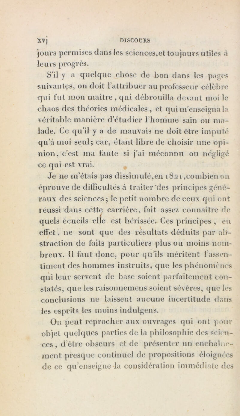 jours permises dans les sciences,et toujours utiles à leurs progrès. S’il y a quelque chose de bon dans les pages suivantes, on doit l’attribuer au professeur célèbre qui fut mon maître, qui débrouilla devant moi le chaos des théories médicales, et qui m’enseigna la véritable manière d’étudier l’homme sain ou ma- « lade. Ce qu’il y a de mauvais ne doit être imputé qu’a moi seul; car, étant libre de choisir une opi- nion, c’est ma faute si j’ai méconnu ou négligé ce qui est vrai. Je ne m’étais pas dissimulé,en 1821,combien on éprouve de difficultés à traiter des principes géné- raux des sciences; le petit nombre de ceux qui ont réussi dans cette carrière, fait assez connaître de quels écueils elfe, est hérissée. Ces principes , en effet, 11e sont que des résultats déduits par ab- straction de faits particuliers plus ou moins nom- breux. 11 faut donc, pour qu’ils méritent l’assen- timent des hommes instruits, que les phénomènes qui leur servent de base soient parfaitement con- statés, que les raisonnemens soient sévères, que les conclusions ne laissent aucune incertitude dans les esprits les moins indulgens. On peut reprocher aux ouvrages qui ont pour objet quelques parties de la philosophie des scien- ces , d’être obscurs et de présenter lin enchaîne- ment presque continuel de propositions éloignées de ce qu’enseigne-la considération immédiate des