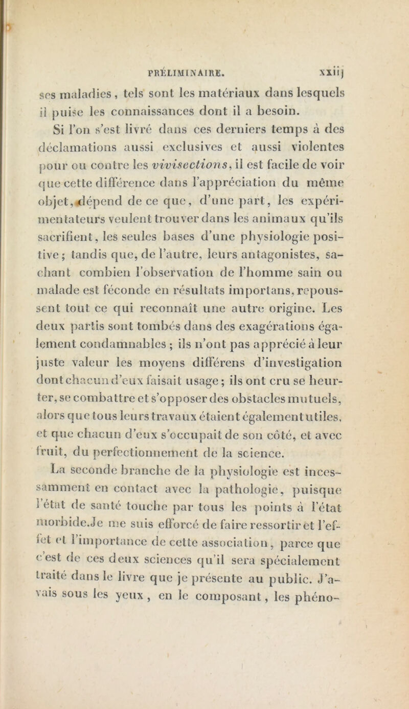 sos maladies , tels sont les matériaux dans lesquels il puise les connaissances dont il a besoin. Si l’on s’est livré dans ces derniers temps à des déclamations aussi exclusives et aussi violentes pour ou contre les vivisections, il est facile de voir que cette différence dans l’appréciation du même objet,«dépend de ce que, d’une part, les expéri- mentateurs veulent trouver dans les animaux qu’ils sacrifient, les seules bases d’une physiologie posi- tive; tandis que, de l’autre, leurs antagonistes, sa- chant combien l’observation de l’homme sain ou malade est féconde en résultats importans, repous- sent tout ce qui reconnaît une autre origine. Les deux partis sont tombés dans des exagérations éga- lement condamnables ; ils n’ont pas apprécié à leur juste valeur les moyens différons d’investigation dont chacun d’eux faisait usage; ils ont cru se heur- ter, se combattre et s’opposer des obstacles mutuels, alors que tous leurs travaux étaient également utiles, et que chacun d’eux s’occupait de son côté, et avec fruit, du perfectionnement de la science. La seconde branche de la physiologie est inces- samment en contact avec la pathologie, puisque i état de santé touche par tous les points à l’état morbide.Je me suis efforcé de faire ressortir et l’ef- i îet et 1 importance de cette association, parce que eest de ces deux sciences qu’il sera spécialement traite dans le livre que je présente au public. J’a- vais sous les yeux , en le composant, les phéno-