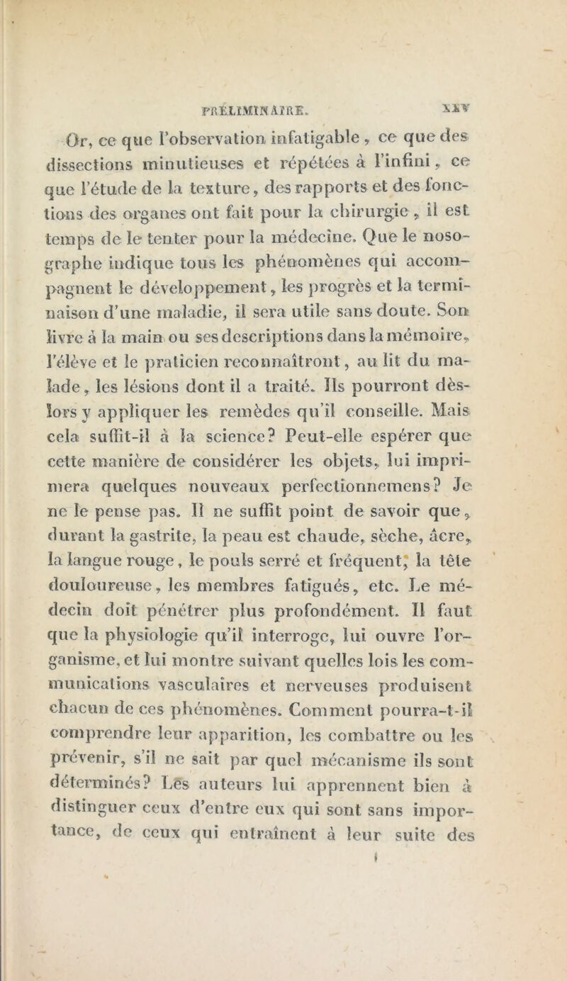 Or, ce que l’observation infatigable , ce que des dissections minutieuses et répétées à l’infini , ce que l’étude de la texture, des rapports et des fonc- tions des organes ont fait pour la chirurgie, il est temps de le tenter pour la médecine. Que le noso- graphe indique tous les phénomènes qui accom- pagnent le développement, les progrès et la termi- naison d’une maladie, il sera utile sans doute. Son livre à la main ou scs descriptions dans la mémoire, l'élève et le praticien reconnaîtront, au lit du ma- lade, les lésions dont il a traité. Ils pourront dès- lors y appliquer les remèdes qu’il conseille. Mais cela suffît-il à la science? Peut-elle espérer que cette manière de considérer les objets, lui impri- mera quelques nouveaux perfectionnemens? Je ne le pense pas. Il ne suffit point de savoir que, durant la gastrite, la peau est chaude, sèche, acre, la langue muge , le pouls serré et fréquent, la tête douloureuse, les membres fatigués, etc. Le mé- decin doit pénétrer plus profondément. Il faut: que la physiologie qu’il interroge, lui ouvre l’or- ganisme, et lui montre suivant quelles lois les com- munications vasculaires et nerveuses produisent chacun de ces phénomènes. Comment pourra-t-il comprendre leur apparition, les combattre ou les prévenir, s’il ne sait par quel mécanisme ils sont déterminés? Les auteurs lui apprennent bien à distinguer ceux d'entre eux qui sont sans impor- tance, de ceux qui entraînent à leur suite des