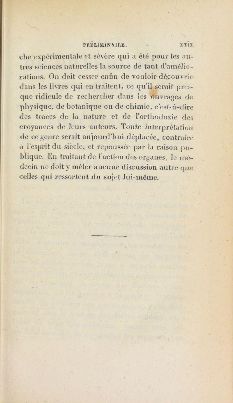 clic expérimentale et sévère qui a été pour les au- tres sciences naturelles la source de tant d’amélio- rations. On doit cesser enfin de vouloir découvrir dans les livres qui en traitent, ce qu’il serait pres- que ridicule de rechercher dans les ouvrages de physique, de botanique ou de chimie, c’est-à-dire des traces de la nature et de l’orthodoxie (les croyances de leurs auteurs. Toute interprétation de ce genre serait aujourd’hui déplacée, contraire à l’esprit du siècle, et repoussée par la raison pu- blique. En traitant de l’action des organes, le mé- decin 11e doit y mêler aucune discussion autre que celles qui ressortent du sujet lui-même.