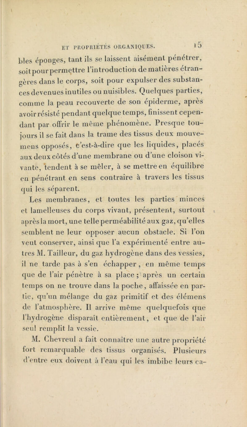 ET PROPRIÉTÉS ORGANIQUES. l5 ( b!es éponges, tant ils se laissent aisément pénétrer, soit pour permettre l’introduction de matières étran- gères dans le corps, soit pour expulser des substan- ces devenues inutiles ou nuisibles. Quelques parties, comme la peau recouverte de son épiderme, après avoir résisté pendant quelque temps, finissent cepen- dant par offrir le même phénomène. Presque tou- jours il se fait dans la trame des tissus deux mouve- mens opposés, c’est-à-dire que les liquides, placés aux deux côtés d’une membrane ou d’une cloison vi- vante, tendent à se mêler, à se mettre en équilibre en pénétrant en sens contraire à travers les tissus qui les séparent. Les membranes, et toutes les parties minces et lamelleuses du corps vivant, présentent, surtout après la mort, une telle perméabilité aux gaz, qu’elles semblent ne leur opposer aucun obstacle. Si l’on veut conserver, ainsi que l’a expérimenté entre au- tres M. Tailleur, du gaz hydrogène dans des vessies, il ne tarde pas à s’en échapper , en même temps que de l’air pénètre à sa place ; après un certain temps on ne trouve dans la poche, affaissée en par- tie, qu’un mélange du gaz primitif et des élémens de l’atmosphère. Il arrive même quelquefois que l’hydrogène disparaît entièrement, et que de l’air seul remplit la vessie. M. Ghevreul a fait connaître une autre propriété fort remarquable des tissus organisés. Plusieurs d’entre eux doivent à l’eau qui les imbibe leurs ca-