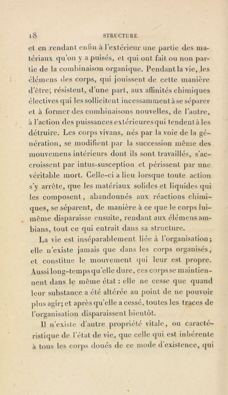 et en rendant enfin à l'extérieur une partie des ma- tériaux qu’on y a puisés, et qui ont fait ou non par- tie de la combinaison organique. Pendant la vie, les élémens des corps, qui jouissent de cette manière d’être', résistent, d’une part, aux affinités chimiques électives qui les sollicitent incessamment à se séparer et à former des combinaisons nouvelles, de l’autre, à l’action des puissances extérieures qui tendent aies détruire. Les corps vivans, nés par la voie de la gé- nération, se modifient par la succession même des mouvemens intérieurs dont ils sont travaillés, s’ac- croissent par intus-susception et périssent par une véritable mort. Celle-ci a lieu lorsque toute action s’y arrête, que les matériaux solides et liquides qui les composent, abandonnés aux réactions chimi- ques, se séparent, de manière à ce que le corps lui- même disparaisse ensuite, rendant aux élémens am- bians, tout ce qui entrait dans sa structure. La vie est inséparablement liée à l’organisation; elle n’existe jamais que dans les corps organisés, et constitue le mouvement qui leur est propre. Aussi long-temps quelle dure, ces corps se maintien- nent dans le même état : elle ne cesse que quand leur substance a été altérée au point de ne pouvoir plus agir; et après qu’elle a cessé, toutes les traces de l’organisation disparaissent bientôt. Il n’existe d’autre propriété vitale, ou caracté- ristique de l’état de vie, que celle qui est inhérente à tous les corps doués de ce mode d’existence, qui