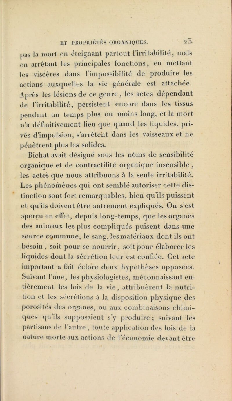 pas Ja mort en éteignant partout l’irritabilité, mais en arrêtant les principales fonctions, en mettant les viscères dans l’impossibilité de produire les actions auxquelles la vie générale est attachée. Après les lésions de ce genre, les actes dépendant de l’irritabilité, persistent encore dans les tissus pendant un temps plus ou moins long, et la mort n’a définitivement lieu que quand les liquides, pri- vés d’impulsion, s’arrêtent dans les vaisseaux et ne pénètrent plus les solides. Bichat avait désigné sous les nôms de sensibilité organique et de contractilité organique insensible, les actes que nous attribuons à la seule irritabilité. Les phénomènes qui ont semblé autoriser cette dis- tinction sont fort remarquables, bien qu’ils puissent et qu’ils doivent être autrement expliqués. On s’est aperçu en effet, depuis long-temps, que les organes des animaux les plus compliqués puisent dans une source commune, le sang, les matériaux dont ils ont besoin , soit pour se nourrir, soit pour élaborer les liq uides dont la sécrétion leur est confiée. Cet acte important a fait éclore deux hypothèses opposées. Suivant l’une, les physiologistes, méconnaissant en- tièrement les lois de la vie, attribuèrent la nutri- tion et les sécrétions à la disposition physique des porosités des organes, ou aux combinaisons chimi- ques qu ils supposaient s’y produire ; suivant les partisans de l’autre, toute application des lois de la nature morte aux actions de l’économie devant être \ l