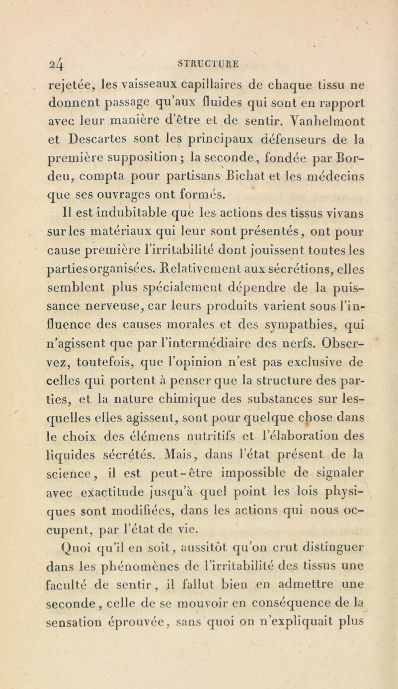 rejetée, les vaisseaux capillaires de chaque tissu ne donnent passage qu’aux fluides qui sont en rapport avec leur manière d’être et de sentir. Vanhelmont et Descartes sont les principaux défenseurs de la première supposition ; la seconde, fondée par Bor- deu, compta pour partisans Bichat et les médecins que ses ouvrages ont formés. Il est indubitable que les actions des tissus vivans sur les matériaux qui leur sont présentés, ont pour cause première l’irritabilité dont jouissent toutes les partiesorganisées. Relativement aux sécrétions, elles semblent plus spécialement dépendre de la puis- sance nerveuse, car leurs produits varient sous l’in- fluence des causes morales et des sympathies, qui n’agissent que par l’intermédiaire des nerfs. Obser- vez, toutefois, que l’opinion n’est pas exclusive de celles qui portent à penser que la structure des par- ties, et la nature chimique des substances sur les- quelles elles agissent, sont pour quelque chose dans le choix des élémens nutritifs et l’élaboration des liquides sécrétés. Mais, dans l’état présent de la science, il est peut-être impossible de signaler avec exactitude jusqu’à quel point les lois physi- ques sont modifiées, dans les actions qui nous oc- cupent, par l’état de vie. Quoi qu’il en soit, aussitôt qu’on crut distinguer dans les phénomènes de l’irritabilité des tissus une faculté de sentir, il fallut bien en admettre une seconde, celle de se mouvoir en conséquence de la sensation éprouvée, sans quoi on n’expliquait plus